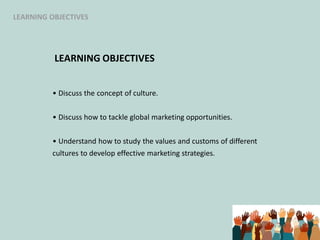 LEARNING OBJECTIVES
• Discuss the concept of culture.
• Discuss how to tackle global marketing opportunities.
• Understand how to study the values and customs of different
cultures to develop effective marketing strategies.
LEARNING OBJECTIVES
 