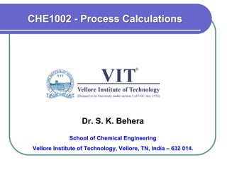 Dr. S. K. Behera
School of Chemical Engineering
Vellore Institute of Technology, Vellore, TN, India – 632 014.
CHE1002 - Process Calculations
 