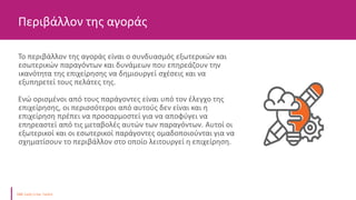 Το περιβάλλον της αγοράς είναι ο συνδυασμός εξωτερικών και
εσωτερικών παραγόντων και δυνάμεων που επηρεάζουν την
ικανότητα της επιχείρησης να δημιουργεί σχέσεις και να
εξυπηρετεί τους πελάτες της.
Ενώ ορισμένοι από τους παράγοντες είναι υπό τον έλεγχο της
επιχείρησης, οι περισσότεροι από αυτούς δεν είναι και η
επιχείρηση πρέπει να προσαρμοστεί για να αποφύγει να
επηρεαστεί από τις μεταβολές αυτών των παραγόντων. Αυτοί οι
εξωτερικοί και οι εσωτερικοί παράγοντες ομαδοποιούνται για να
σχηματίσουν το περιβάλλον στο οποίο λειτουργεί η επιχείρηση.
Περιβάλλον της αγοράς
 