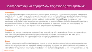 Μακροοικονομικό περιβάλλον της αγοράς ενσωματώνει
Δημογραφία
Η λέξη δημογραφία αναφέρεται στη στατιστική κατανομή ενός πληθυσμού. Ως μεμονωμένος αριθμός, ο πληθυσμός
από μόνος του - δηλαδή ο αριθμός των ανθρώπων που ζουν σε μια δεδομένη περιοχή - δεν σας λέει πολλά. Ωστόσο,
η ευρύτερη έννοια της δημογραφίας, η οποία λαμβάνει επίσης υπόψη, για παράδειγμα, την κατανομή ενός
πληθυσμού κατά ηλικία ή φύλο, μπορεί να σας πει πολλά για το μακροπεριβάλλον. Ας δούμε ένα παράδειγμα. Εάν το
προϊόν σας απευθύνεται σε άτομα άνω των 60 ετών, θα χαρείτε να μάθετε ότι υπάρχει μια τάση γήρανσης του
πληθυσμού σε όλο τον κόσμο, που σημαίνει ότι οι άνθρωποι ζουν περισσότερο.
Απασχόληση
Το κλάσμα του τοπικού ή παγκόσμιου πληθυσμού που απασχολείται ή δεν απασχολείται. Το ποσοστό απασχόλησης
είναι ένας άλλος παράγοντας που δίνει ισχυρή εικόνα για την κατάσταση μιας οικονομίας. Και πάλι, για τις
περισσότερες περιπτώσεις: όσο υψηλότερη είναι η απασχόληση, τόσο το καλύτερο.
Φόροι
Οι φόροι καθορίζονται συνήθως σε εθνική βάση. Φυσικά, οι φόροι δεν χρειάζονται εξηγήσεις - είναι το μερίδιο των
εσόδων της επιχείρησής σας που αφαιρείται από την κυβέρνηση. Το μέγεθος των φόρων μπορεί να σας βοηθήσει να
κατανοήσετε τη νομισματική πολιτική της δικαιοδοσίας σας και πώς αυτή σχετίζεται με την οικονομία στο σύνολό της.
 
