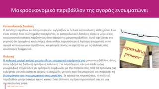 Μακροοικονομικό περιβάλλον της αγοράς ενσωματώνει
Καταναλωτικές δαπάνες
Η ποσότητα αγαθών και υπηρεσιών που αγοράζουν οι τελικοί καταναλωτές κάθε χρόνο. Ενώ
είναι επίσης ένας οικονομικός παράγοντας, οι καταναλωτικές δαπάνες είναι εν μέρει ένας
κοινωνικοπολιτιστικός παράγοντας όσον αφορά το μακροπεριβάλλον. Αυτό οφείλεται στο
γεγονός ότι ορισμένες κουλτούρες είναι απλώς περισσότερο ή λιγότερο επιρρεπείς στην
αγορά καταναλωτικών προϊόντων, και μπορεί επίσης να σχετίζεται με τις αλλαγές στις
κουλτούρες διαχρονικά.
Πολιτική
Η πολιτική μπορεί επίσης να αποτελέσει σημαντικό παράγοντα στο μακροπεριβάλλον, ιδίως
όσον αφορά τις διεθνείς εμπορικές πολιτικές. Για παράδειγμα, εάν μια επιλεγμένη
γεωγραφική αγορά δεν έχει εμπορικές συμφωνίες με την πατρίδα σας, τότε τα προϊόντα σας
ενδέχεται να υπόκεινται σε φόρους εισαγωγής, γεγονός που θα μπορούσε να επηρεάσει τη
βιωσιμότητα του επιχειρηματικού σας μοντέλου. Σε ορισμένες περιπτώσεις, το πολιτικό
περιβάλλον μπορεί ακόμη και να καταστήσει αδύνατη τη δραστηριοποίησή σας σε μια
συγκεκριμένη χώρα.
 