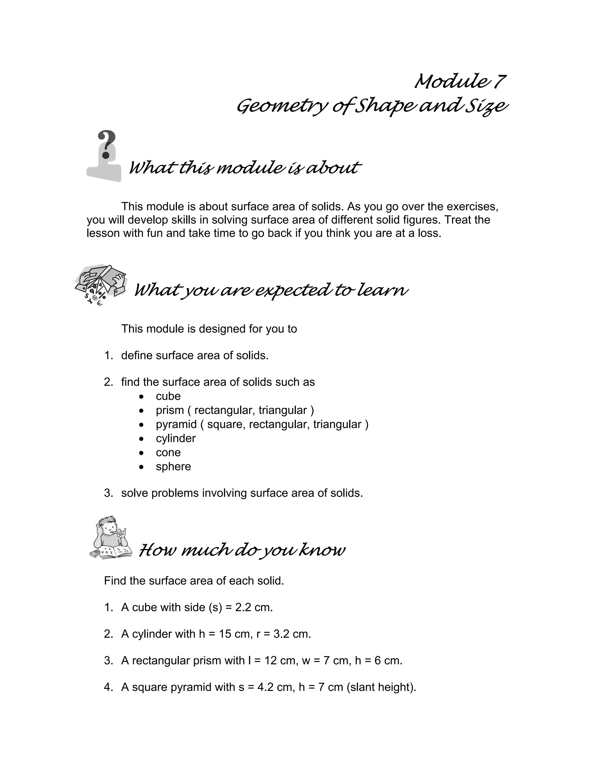 Module 7
Geometry of Shape and Size
What this module is about
This module is about surface area of solids. As you go over the exercises,
you will develop skills in solving surface area of different solid figures. Treat the
lesson with fun and take time to go back if you think you are at a loss.
What you are expected to learn
This module is designed for you to
1. define surface area of solids.
2. find the surface area of solids such as
• cube
• prism ( rectangular, triangular )
• pyramid ( square, rectangular, triangular )
• cylinder
• cone
• sphere
3. solve problems involving surface area of solids.
How much do you know
Find the surface area of each solid.
1. A cube with side (s) = 2.2 cm.
2. A cylinder with h = 15 cm, r = 3.2 cm.
3. A rectangular prism with l = 12 cm, w = 7 cm, h = 6 cm.
4. A square pyramid with s = 4.2 cm, h = 7 cm (slant height).
 