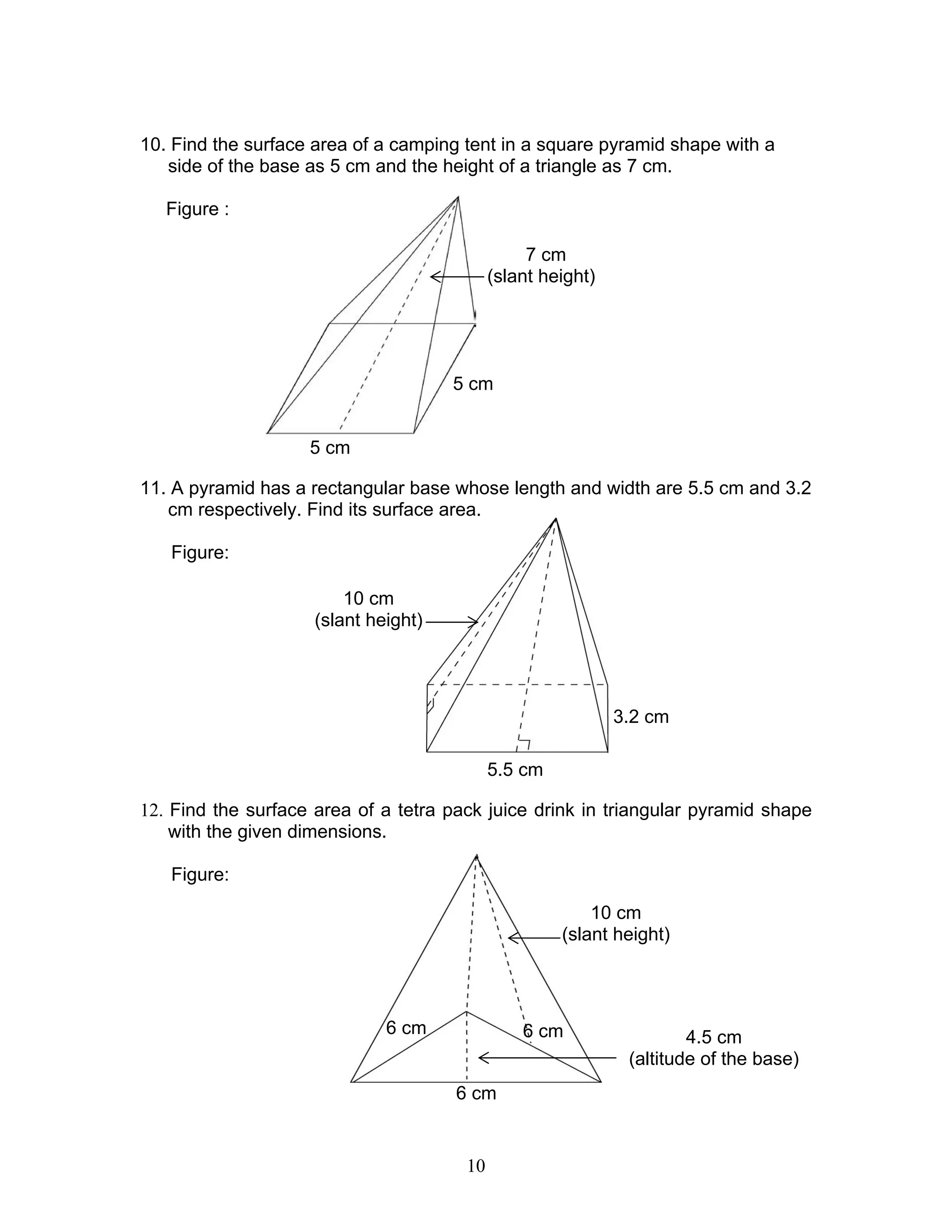 10
10. Find the surface area of a camping tent in a square pyramid shape with a
side of the base as 5 cm and the height of a triangle as 7 cm.
Figure :
11. A pyramid has a rectangular base whose length and width are 5.5 cm and 3.2
cm respectively. Find its surface area.
Figure:
12. Find the surface area of a tetra pack juice drink in triangular pyramid shape
with the given dimensions.
Figure:
5.5 cm
3.2 cm
10 cm
(slant height)
5 cm
5 cm
7 cm
(slant height)
10 cm
(slant height)
6 cm
4.5 cm
(altitude of the base)
6 cm 6 cm
 