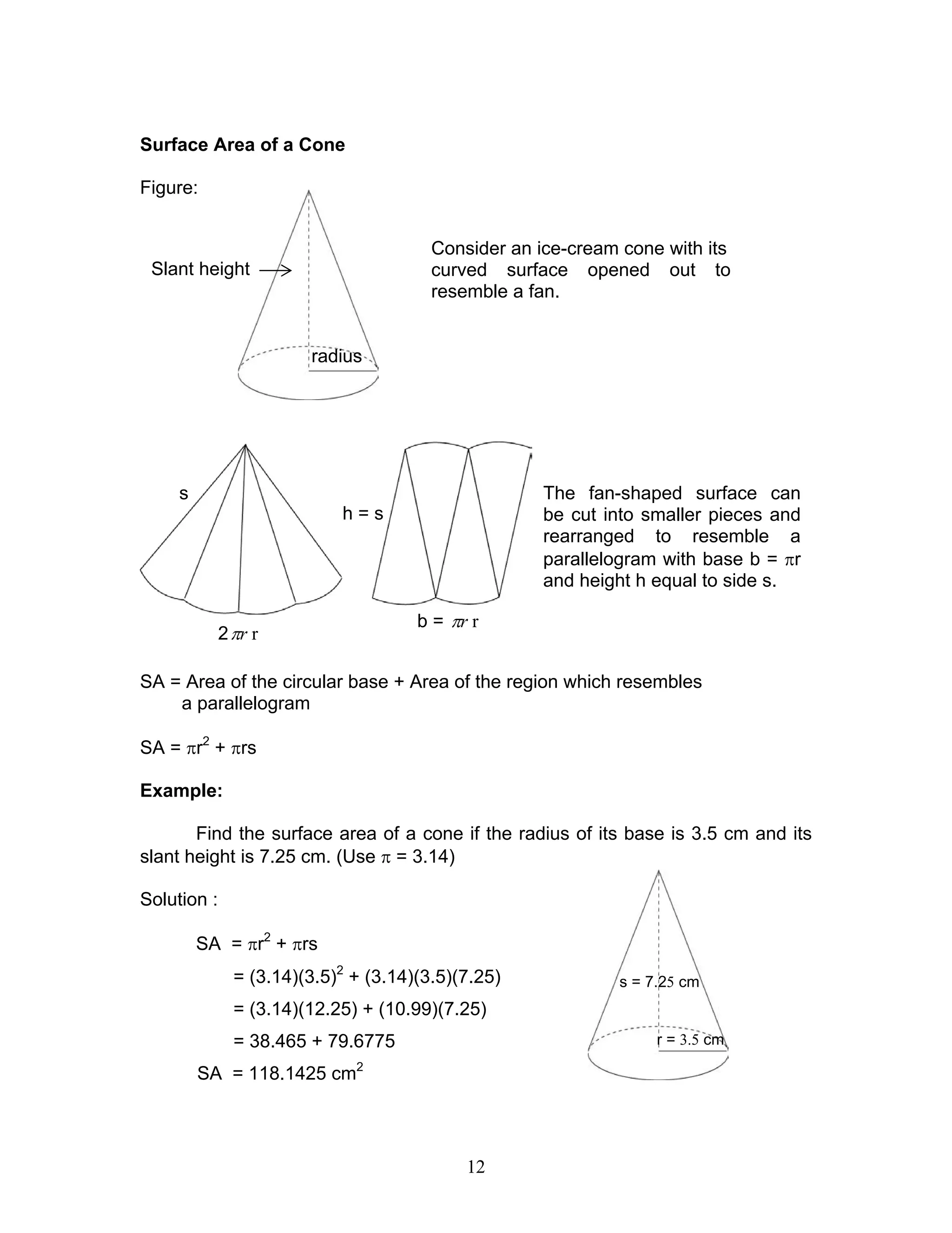 12
h = s
b = rπ r
2 rπ r
Surface Area of a Cone
Figure:
SA = Area of the circular base + Area of the region which resembles
a parallelogram
SA = πr2
+ πrs
Example:
Find the surface area of a cone if the radius of its base is 3.5 cm and its
slant height is 7.25 cm. (Use π = 3.14)
Solution :
SA = πr2
+ πrs
= (3.14)(3.5)2
+ (3.14)(3.5)(7.25)
= (3.14)(12.25) + (10.99)(7.25)
= 38.465 + 79.6775
SA = 118.1425 cm2
Consider an ice-cream cone with its
curved surface opened out to
resemble a fan.
The fan-shaped surface can
be cut into smaller pieces and
rearranged to resemble a
parallelogram with base b = πr
and height h equal to side s.
radius
Slant height
s
r = 3.5 cm
s = 7.25 cm
 