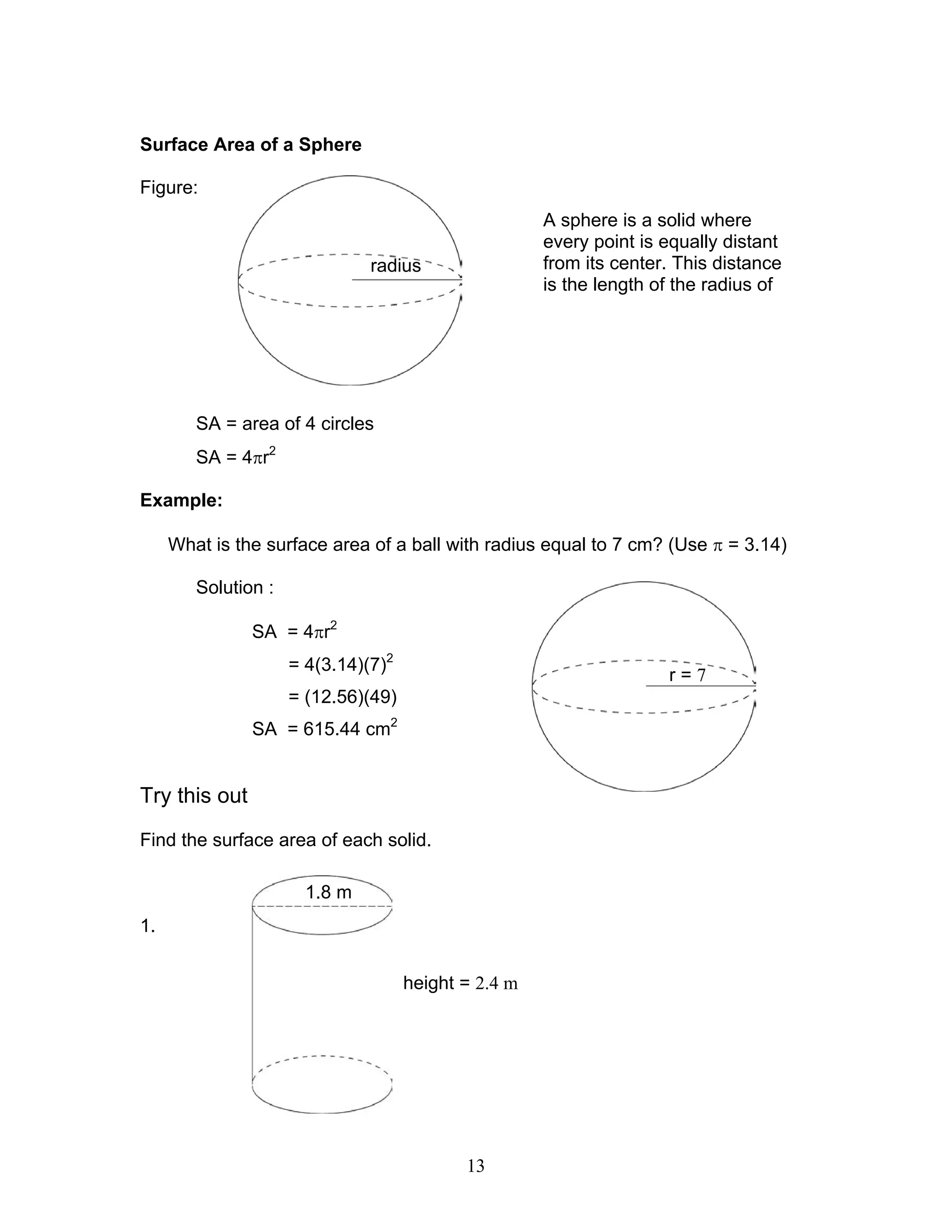 13
Surface Area of a Sphere
Figure:
SA = area of 4 circles
SA = 4πr2
Example:
What is the surface area of a ball with radius equal to 7 cm? (Use π = 3.14)
Solution :
SA = 4πr2
= 4(3.14)(7)2
= (12.56)(49)
SA = 615.44 cm2
Try this out
Find the surface area of each solid.
1.
A sphere is a solid where
every point is equally distant
from its center. This distance
is the length of the radius of
radius
r = 7
1.8 m
height = 2.4 m
 