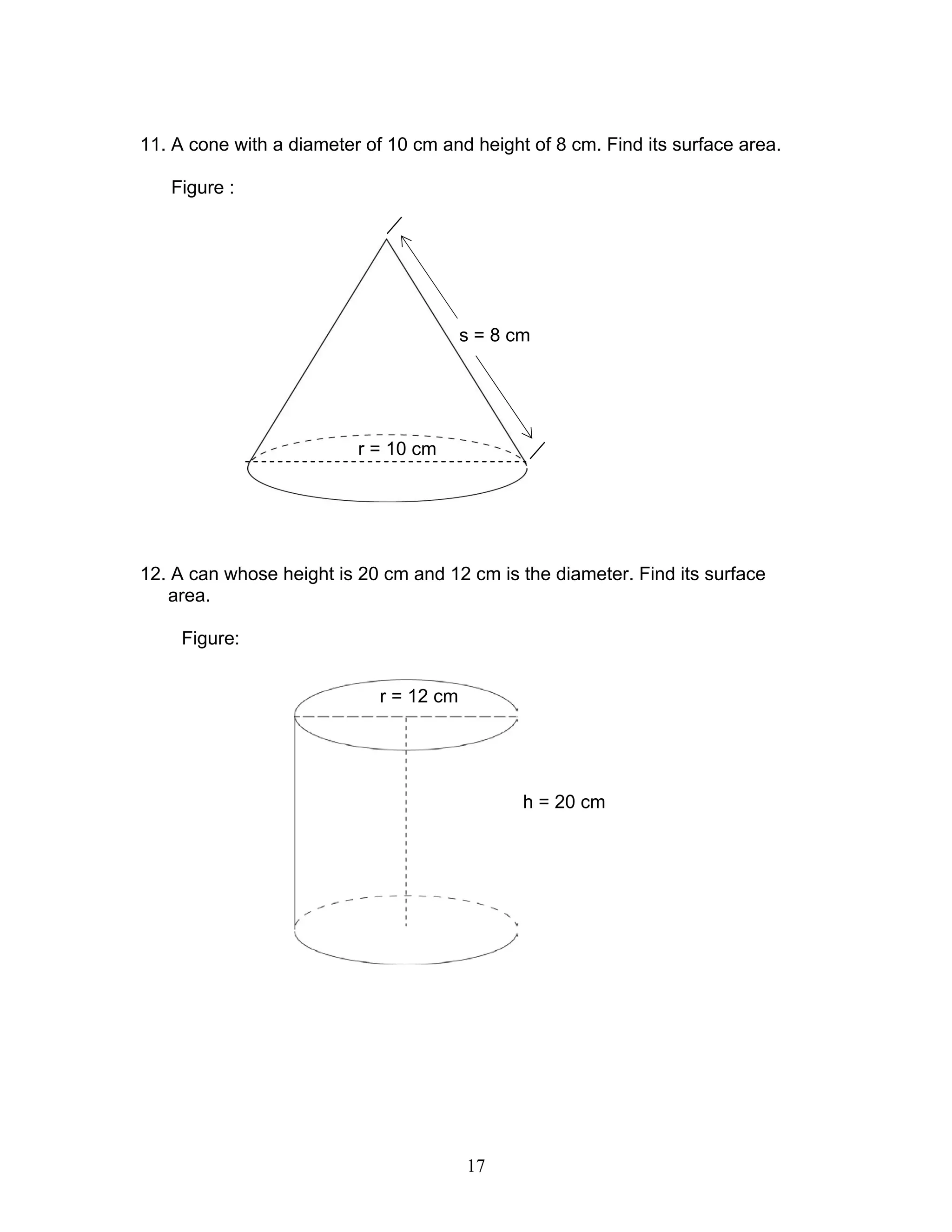 17
11. A cone with a diameter of 10 cm and height of 8 cm. Find its surface area.
Figure :
12. A can whose height is 20 cm and 12 cm is the diameter. Find its surface
area.
Figure:
r = 12 cm
h = 20 cm
r = 10 cm
s = 8 cm
 