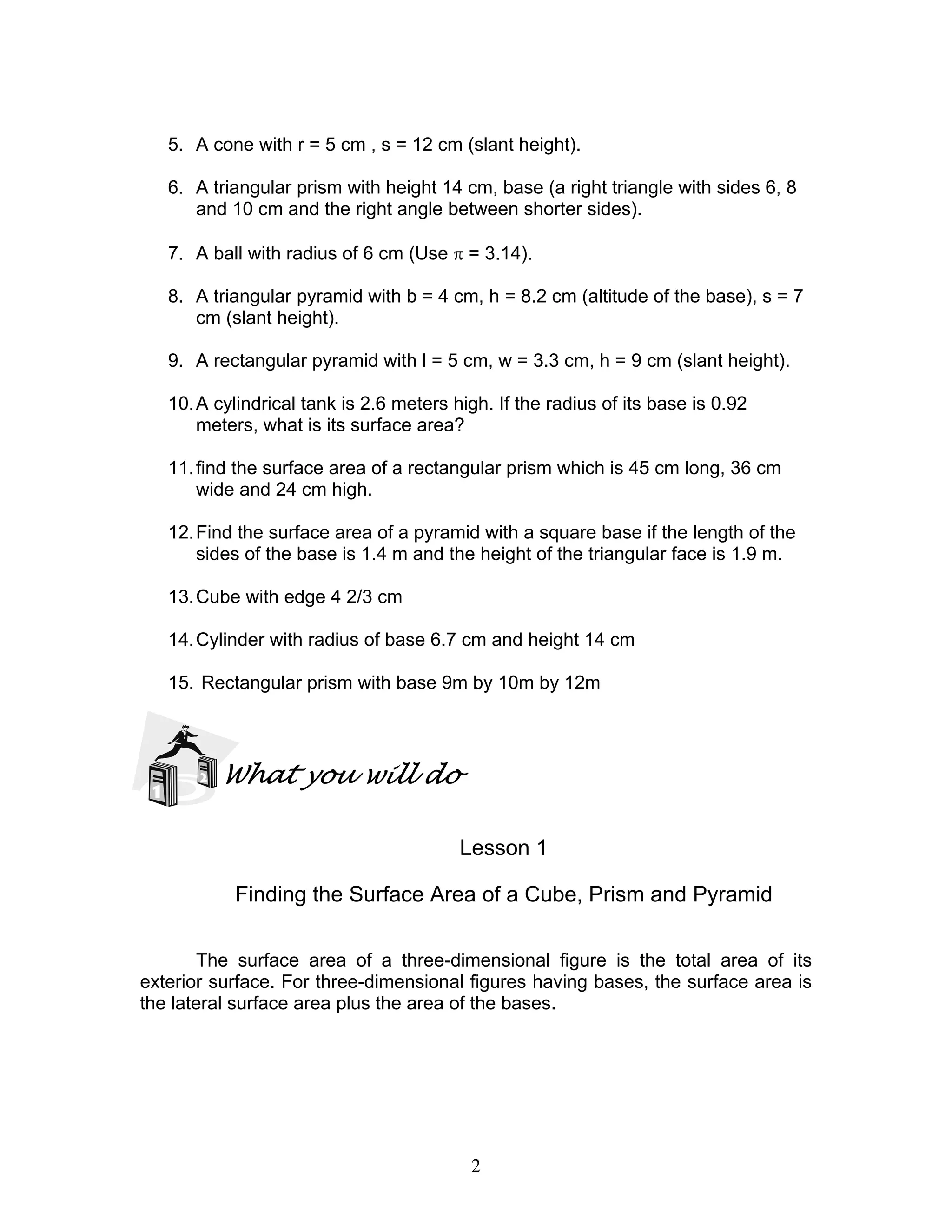 2
5. A cone with r = 5 cm , s = 12 cm (slant height).
6. A triangular prism with height 14 cm, base (a right triangle with sides 6, 8
and 10 cm and the right angle between shorter sides).
7. A ball with radius of 6 cm (Use π = 3.14).
8. A triangular pyramid with b = 4 cm, h = 8.2 cm (altitude of the base), s = 7
cm (slant height).
9. A rectangular pyramid with l = 5 cm, w = 3.3 cm, h = 9 cm (slant height).
10.A cylindrical tank is 2.6 meters high. If the radius of its base is 0.92
meters, what is its surface area?
11.find the surface area of a rectangular prism which is 45 cm long, 36 cm
wide and 24 cm high.
12.Find the surface area of a pyramid with a square base if the length of the
sides of the base is 1.4 m and the height of the triangular face is 1.9 m.
13.Cube with edge 4 2/3 cm
14.Cylinder with radius of base 6.7 cm and height 14 cm
15. Rectangular prism with base 9m by 10m by 12m
What you will do
Lesson 1
Finding the Surface Area of a Cube, Prism and Pyramid
The surface area of a three-dimensional figure is the total area of its
exterior surface. For three-dimensional figures having bases, the surface area is
the lateral surface area plus the area of the bases.
 