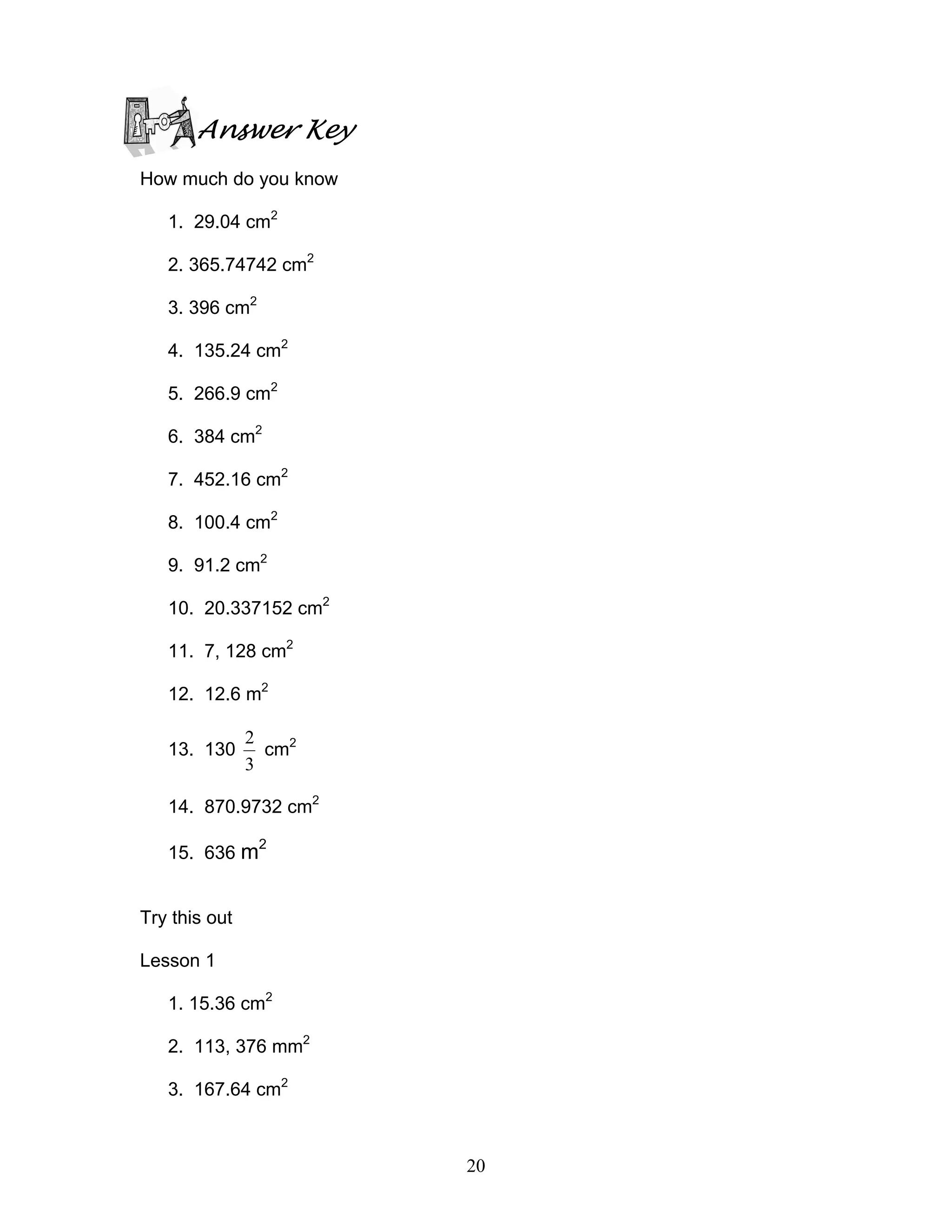 20
Answer Key
How much do you know
1. 29.04 cm2
2. 365.74742 cm2
3. 396 cm2
4. 135.24 cm2
5. 266.9 cm2
6. 384 cm2
7. 452.16 cm2
8. 100.4 cm2
9. 91.2 cm2
10. 20.337152 cm2
11. 7, 128 cm2
12. 12.6 m2
13. 130
3
2
cm2
14. 870.9732 cm2
15. 636 m2
Try this out
Lesson 1
1. 15.36 cm2
2. 113, 376 mm2
3. 167.64 cm2
 