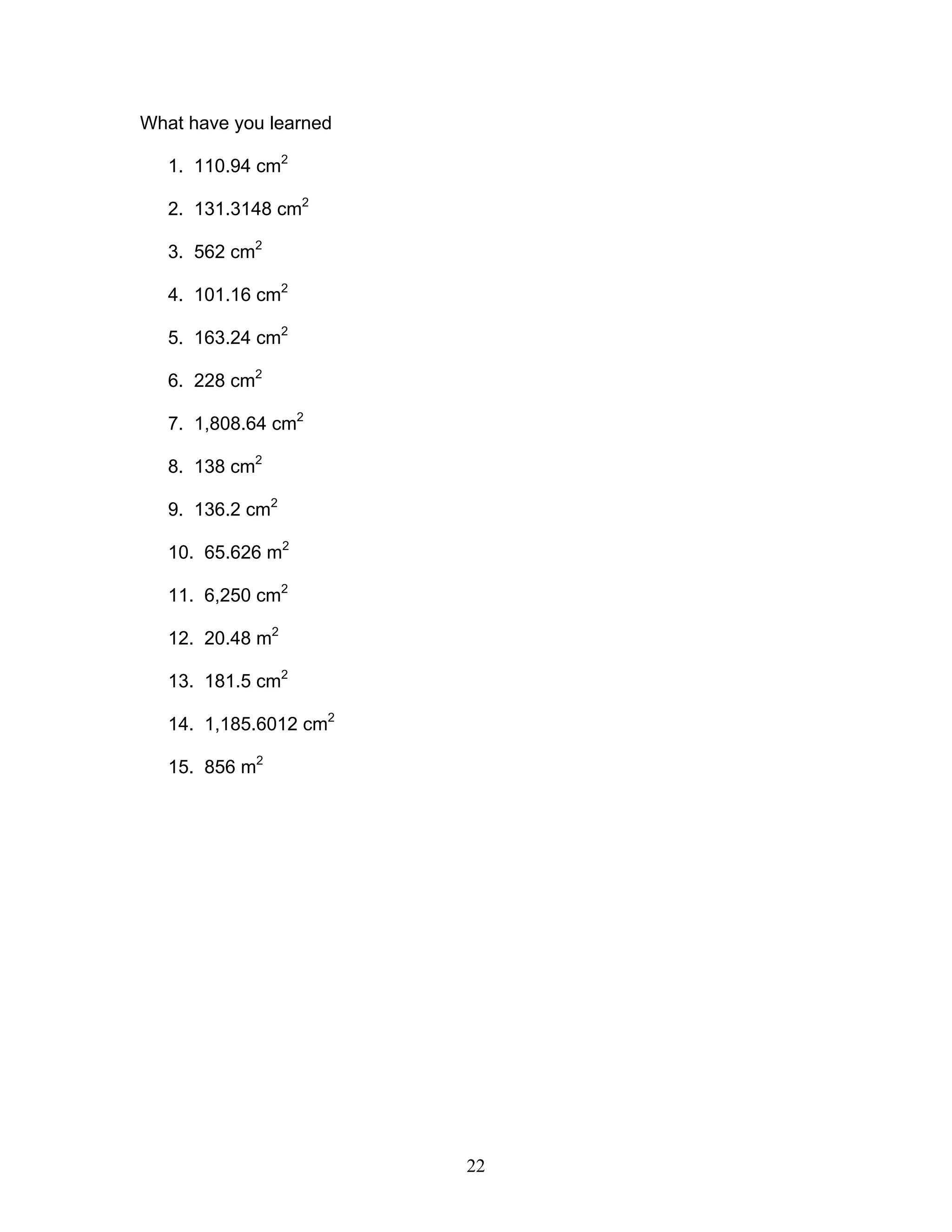 22
What have you learned
1. 110.94 cm2
2. 131.3148 cm2
3. 562 cm2
4. 101.16 cm2
5. 163.24 cm2
6. 228 cm2
7. 1,808.64 cm2
8. 138 cm2
9. 136.2 cm2
10. 65.626 m2
11. 6,250 cm2
12. 20.48 m2
13. 181.5 cm2
14. 1,185.6012 cm2
15. 856 m2
 