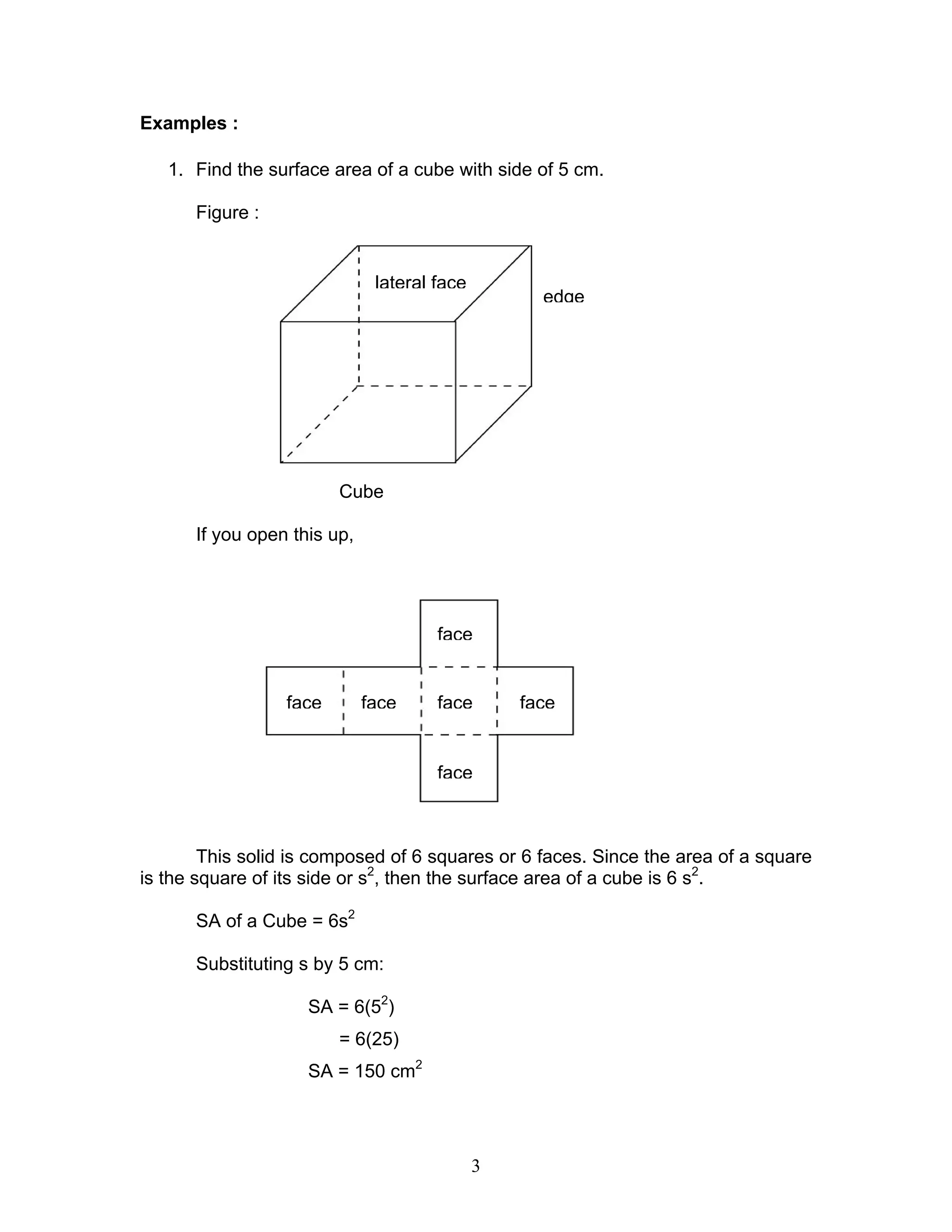 3
Examples :
1. Find the surface area of a cube with side of 5 cm.
Figure :
Cube
If you open this up,
This solid is composed of 6 squares or 6 faces. Since the area of a square
is the square of its side or s2
, then the surface area of a cube is 6 s2
.
SA of a Cube = 6s2
Substituting s by 5 cm:
SA = 6(52
)
= 6(25)
SA = 150 cm2
edge
lateral face
face
face
face
facefaceface
 