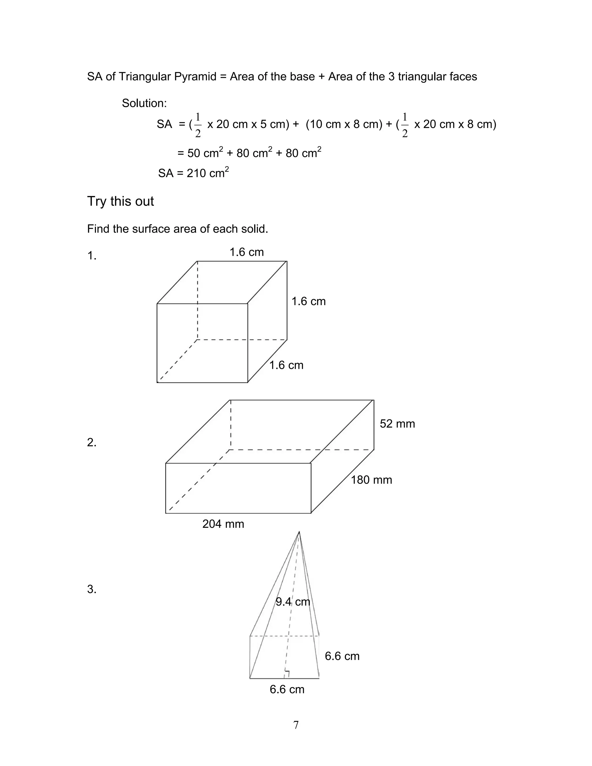 7
1.6 cm
1.6 cm
1.6 cm
52 mm
180 mm
204 mm
6.6 cm
6.6 cm
9.4 cm
SA of Triangular Pyramid = Area of the base + Area of the 3 triangular faces
Solution:
SA = (
2
1
x 20 cm x 5 cm) + (10 cm x 8 cm) + (
2
1
x 20 cm x 8 cm)
= 50 cm2
+ 80 cm2
+ 80 cm2
SA = 210 cm2
Try this out
Find the surface area of each solid.
1.
2.
3.
 