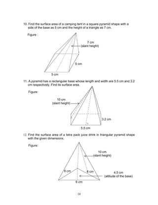 10
10. Find the surface area of a camping tent in a square pyramid shape with a
side of the base as 5 cm and the height of a triangle as 7 cm.
Figure :
11. A pyramid has a rectangular base whose length and width are 5.5 cm and 3.2
cm respectively. Find its surface area.
Figure:
12. Find the surface area of a tetra pack juice drink in triangular pyramid shape
with the given dimensions.
Figure:
5.5 cm
3.2 cm
10 cm
(slant height)
5 cm
5 cm
7 cm
(slant height)
10 cm
(slant height)
6 cm
4.5 cm
(altitude of the base)
6 cm 6 cm
 