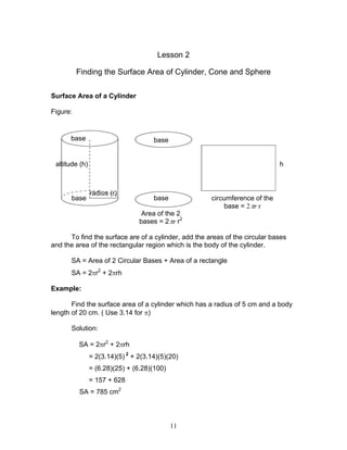 11
Lesson 2
Finding the Surface Area of Cylinder, Cone and Sphere
Surface Area of a Cylinder
Figure:
To find the surface are of a cylinder, add the areas of the circular bases
and the area of the rectangular region which is the body of the cylinder.
SA = Area of 2 Circular Bases + Area of a rectangle
SA = 2πr2
+ 2πrh
Example:
Find the surface area of a cylinder which has a radius of 5 cm and a body
length of 20 cm. ( Use 3.14 for π)
Solution:
SA = 2πr2
+ 2πrh
= 2(3.14)(5) 2
+ 2(3.14)(5)(20)
= (6.28)(25) + (6.28)(100)
= 157 + 628
SA = 785 cm2
base
radius (r)
altitude (h) h
base base
base circumference of the
base = 2 rπ r
Area of the 2
bases = 2 rπ r2
 