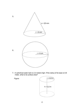 15
5.
6.
7. A cylindrical water tank is 2.2 meters high. If the radius of its base is 0.8
meter, what is its surface area?
Figure:
r = 8 mm
s = 20 mm
r = 6 cm
r = 0.8 m
h = 2.2 m
 
