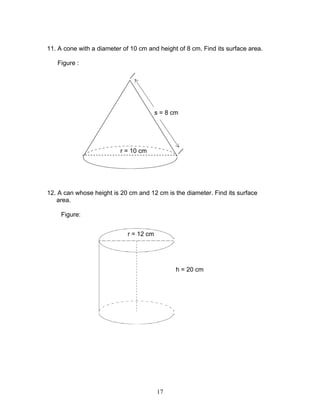 17
11. A cone with a diameter of 10 cm and height of 8 cm. Find its surface area.
Figure :
12. A can whose height is 20 cm and 12 cm is the diameter. Find its surface
area.
Figure:
r = 12 cm
h = 20 cm
r = 10 cm
s = 8 cm
 