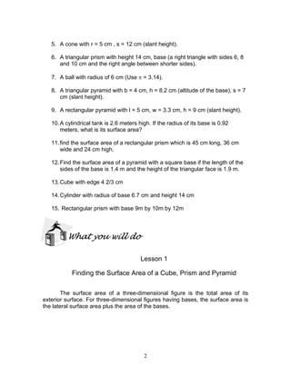 2
5. A cone with r = 5 cm , s = 12 cm (slant height).
6. A triangular prism with height 14 cm, base (a right triangle with sides 6, 8
and 10 cm and the right angle between shorter sides).
7. A ball with radius of 6 cm (Use π = 3.14).
8. A triangular pyramid with b = 4 cm, h = 8.2 cm (altitude of the base), s = 7
cm (slant height).
9. A rectangular pyramid with l = 5 cm, w = 3.3 cm, h = 9 cm (slant height).
10.A cylindrical tank is 2.6 meters high. If the radius of its base is 0.92
meters, what is its surface area?
11.find the surface area of a rectangular prism which is 45 cm long, 36 cm
wide and 24 cm high.
12.Find the surface area of a pyramid with a square base if the length of the
sides of the base is 1.4 m and the height of the triangular face is 1.9 m.
13.Cube with edge 4 2/3 cm
14.Cylinder with radius of base 6.7 cm and height 14 cm
15. Rectangular prism with base 9m by 10m by 12m
What you will do
Lesson 1
Finding the Surface Area of a Cube, Prism and Pyramid
The surface area of a three-dimensional figure is the total area of its
exterior surface. For three-dimensional figures having bases, the surface area is
the lateral surface area plus the area of the bases.
 