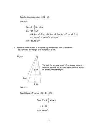 5
3 cm
3 cm
5 cm
SA of a triangular prism = 2B + LA
Solution:
SA = 2 (
2
1
bh) + LA
SA = bh + LA
= (4.5cm x 3.9cm) + 2( 5cm x 2.8 cm) + (4.5 cm x 2.8cm)
= 17.55 cm2
+ 28 cm2
+ 12.6 cm2
SA = 58.15 cm2
4. Find the surface area of a square pyramid with a side of the base
as 3 cm and the height of a triangle as 5 cm.
Figure:
To find the surface area of a square pyramid,
add the area of the square base and the areas
of the four face triangles.
Solution:
SA of Square Pyramid = B + 4 (
2
1
bh)
SA = 32
+ 4(
2
1
x 3 x 5)
= 9 + 30
SA = 39 cm2
 