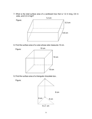 9
7. What is the total surface area of a cardboard box that is 1.2 m long, 0.6 m
wide, and 0.3 m high?
Figure:
8. Find the surface area of a cube whose side measures 10 cm.
Figure:
9. Find the surface area of a triangular chocolate box .
Figure:
0.3 cm
1.2 cm
0.6 cm
10 cm
10 cm
10 cm
8 cm
6 cm6 cm
6 2 cm
 