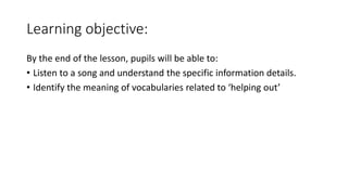 Learning objective:
By the end of the lesson, pupils will be able to:
• Listen to a song and understand the specific information details.
• Identify the meaning of vocabularies related to ‘helping out’
 