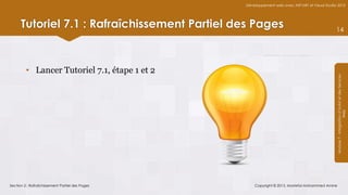 Développement web avec ASP.NET et Visual Studio 2012




      Tutoriel 7.1 : Rafraîchissement Partiel des Pages                                         14




         • Lancer Tutoriel 7.1, étape 1 et 2




                                                                                                Module 7 - Intégration d’AJAX et des Services
                                                                                                                     Web
Section 2 : Rafraîchissement Partiel des Pages       Copyright © 2013, Mostefai Mohammed Amine
 
