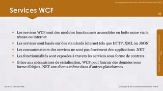 Développement web avec ASP.NET et Visual Studio 2012




      Services WCF                                                                                                     18




          Les services WCF sont des modules fonctionnels accessibles en boîte noire via le




                                                                                                                       Module 7 - Intégration d’AJAX et des Services
           réseau ou internet
          Les services sont basés sur des standards internet tels que HTTP, XML ou JSON
          Les consommateurs des services ne sont pas forcément des applications .NET




                                                                                                                                            Web
          Les fonctionnalités sont exposées à travers les services sous forme de contrats
          Grâce aux mécanismes de sérialisation, WCF peut fournir des données sous
           forme d’objets .NET aux clients même dans d’autres plateformes




Section 3 : Services Web                                                    Copyright © 2013, Mostefai Mohammed Amine
 