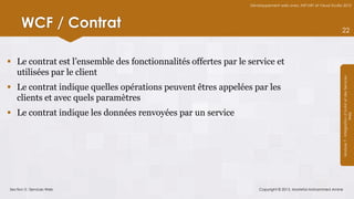 Développement web avec ASP.NET et Visual Studio 2012




      WCF / Contrat                                                                                            22



 Le contrat est l’ensemble des fonctionnalités offertes par le service et
  utilisées par le client




                                                                                                               Module 7 - Intégration d’AJAX et des Services
 Le contrat indique quelles opérations peuvent êtres appelées par les
  clients et avec quels paramètres
 Le contrat indique les données renvoyées par un service




                                                                                                                                    Web
Section 3 : Services Web                                            Copyright © 2013, Mostefai Mohammed Amine
 