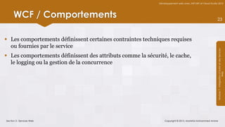 Développement web avec ASP.NET et Visual Studio 2012




      WCF / Comportements                                                                                   23



 Les comportements définissent certaines contraintes techniques requises
  ou fournies par le service




                                                                                                            Module 7 - Intégration d’AJAX et des Services
 Les comportements définissent des attributs comme la sécurité, le cache,
  le logging ou la gestion de la concurrence




                                                                                                                                 Web
Section 3 : Services Web                                         Copyright © 2013, Mostefai Mohammed Amine
 