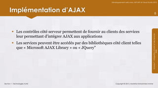 Développement web avec ASP.NET et Visual Studio 2012




      Implémentation d’AJAX                                                                                                    8




         Les contrôles côté serveur permettent de fournir au clients des services




                                                                                                                 Module 7 - Intégration d’AJAX et des Services
          leur permettant d’intégrer AJAX aux applications
         Les services peuvent être accédés par des bibliothèques côté client telles
          que « Microsoft AJAX Library » ou « JQuery"




                                                                                                                                      Web
Section 1 : Technologies AJAX                                         Copyright © 2013, Mostefai Mohammed Amine
 