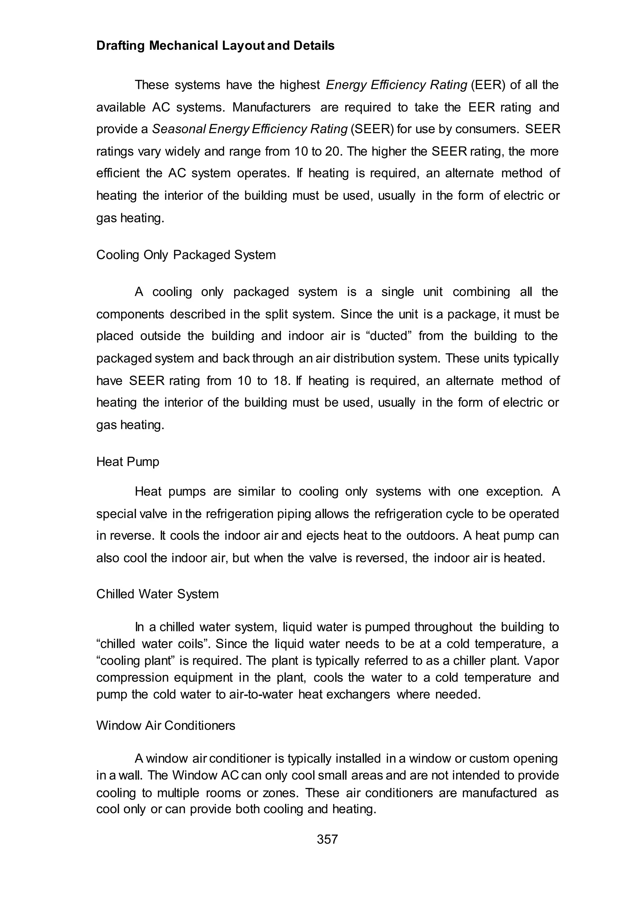 Drafting Mechanical Layout and Details
357
These systems have the highest Energy Efficiency Rating (EER) of all the
available AC systems. Manufacturers are required to take the EER rating and
provide a Seasonal Energy Efficiency Rating (SEER) for use by consumers. SEER
ratings vary widely and range from 10 to 20. The higher the SEER rating, the more
efficient the AC system operates. If heating is required, an alternate method of
heating the interior of the building must be used, usually in the form of electric or
gas heating.
Cooling Only Packaged System
A cooling only packaged system is a single unit combining all the
components described in the split system. Since the unit is a package, it must be
placed outside the building and indoor air is “ducted” from the building to the
packaged system and back through an air distribution system. These units typically
have SEER rating from 10 to 18. If heating is required, an alternate method of
heating the interior of the building must be used, usually in the form of electric or
gas heating.
Heat Pump
Heat pumps are similar to cooling only systems with one exception. A
special valve in the refrigeration piping allows the refrigeration cycle to be operated
in reverse. It cools the indoor air and ejects heat to the outdoors. A heat pump can
also cool the indoor air, but when the valve is reversed, the indoor air is heated.
Chilled Water System
In a chilled water system, liquid water is pumped throughout the building to
“chilled water coils”. Since the liquid water needs to be at a cold temperature, a
“cooling plant” is required. The plant is typically referred to as a chiller plant. Vapor
compression equipment in the plant, cools the water to a cold temperature and
pump the cold water to air-to-water heat exchangers where needed.
Window Air Conditioners
A window air conditioner is typically installed in a window or custom opening
in a wall. The Window AC can only cool small areas and are not intended to provide
cooling to multiple rooms or zones. These air conditioners are manufactured as
cool only or can provide both cooling and heating.
 