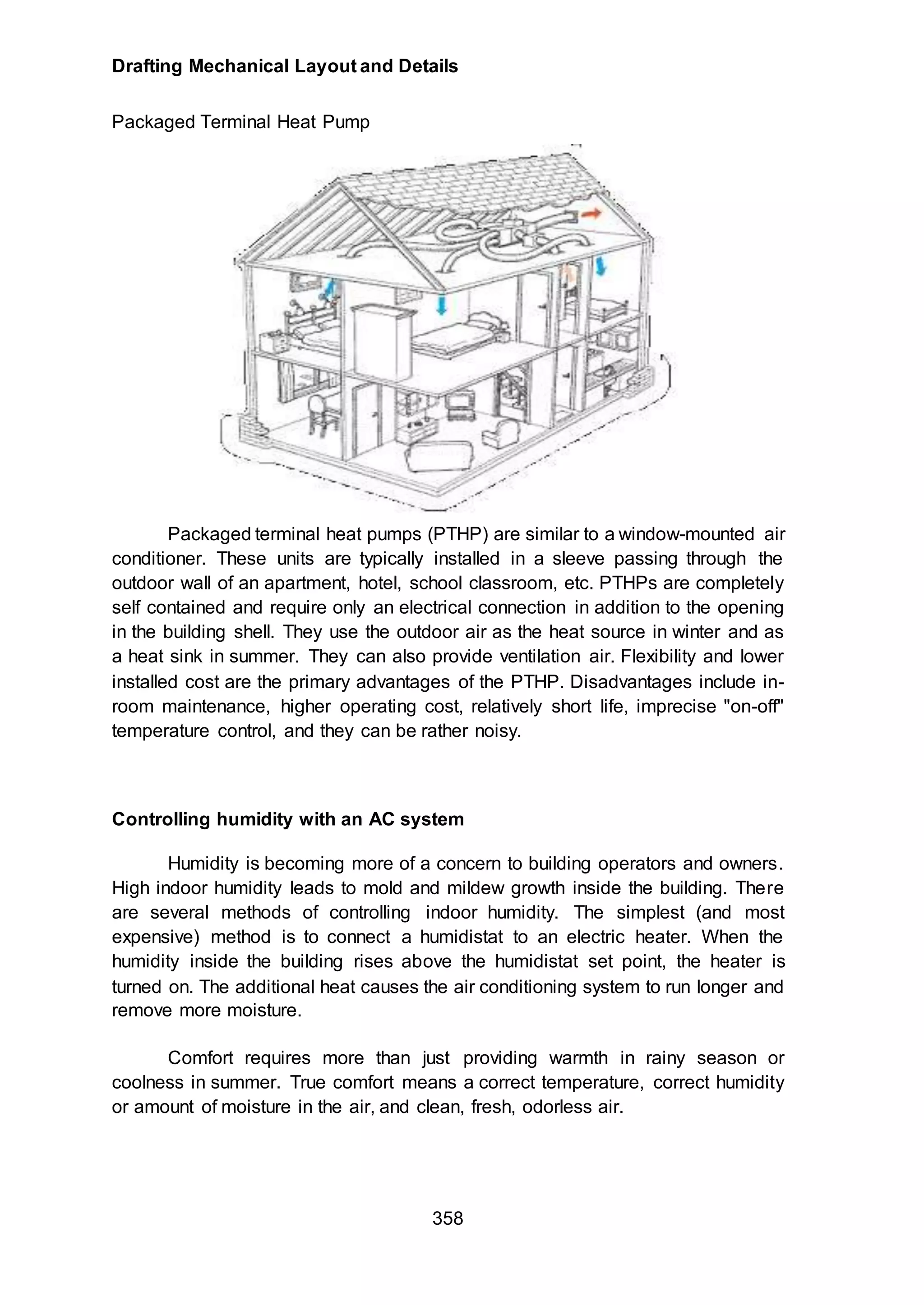 Drafting Mechanical Layout and Details
358
Packaged Terminal Heat Pump
Packaged terminal heat pumps (PTHP) are similar to a window-mounted air
conditioner. These units are typically installed in a sleeve passing through the
outdoor wall of an apartment, hotel, school classroom, etc. PTHPs are completely
self contained and require only an electrical connection in addition to the opening
in the building shell. They use the outdoor air as the heat source in winter and as
a heat sink in summer. They can also provide ventilation air. Flexibility and lower
installed cost are the primary advantages of the PTHP. Disadvantages include in-
room maintenance, higher operating cost, relatively short life, imprecise "on-off"
temperature control, and they can be rather noisy.
Controlling humidity with an AC system
Humidity is becoming more of a concern to building operators and owners.
High indoor humidity leads to mold and mildew growth inside the building. There
are several methods of controlling indoor humidity. The simplest (and most
expensive) method is to connect a humidistat to an electric heater. When the
humidity inside the building rises above the humidistat set point, the heater is
turned on. The additional heat causes the air conditioning system to run longer and
remove more moisture.
Comfort requires more than just providing warmth in rainy season or
coolness in summer. True comfort means a correct temperature, correct humidity
or amount of moisture in the air, and clean, fresh, odorless air.
 