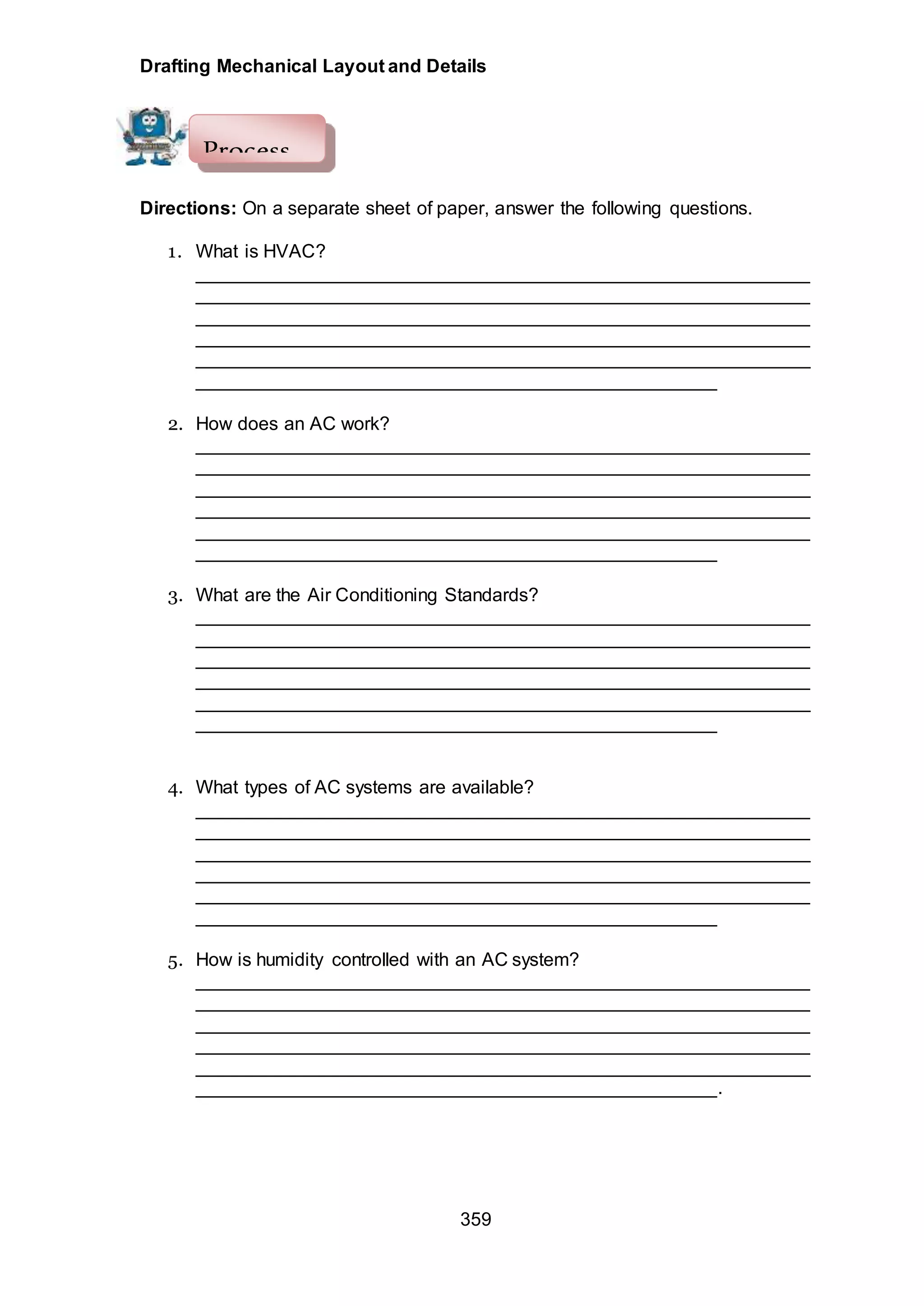 Drafting Mechanical Layout and Details
359
Directions: On a separate sheet of paper, answer the following questions.
1. What is HVAC?
___________________________________________________________
___________________________________________________________
___________________________________________________________
___________________________________________________________
___________________________________________________________
__________________________________________________
2. How does an AC work?
___________________________________________________________
___________________________________________________________
___________________________________________________________
___________________________________________________________
___________________________________________________________
__________________________________________________
3. What are the Air Conditioning Standards?
___________________________________________________________
___________________________________________________________
___________________________________________________________
___________________________________________________________
___________________________________________________________
__________________________________________________
4. What types of AC systems are available?
___________________________________________________________
___________________________________________________________
___________________________________________________________
___________________________________________________________
___________________________________________________________
__________________________________________________
5. How is humidity controlled with an AC system?
___________________________________________________________
___________________________________________________________
___________________________________________________________
___________________________________________________________
___________________________________________________________
__________________________________________________.
Process
 
