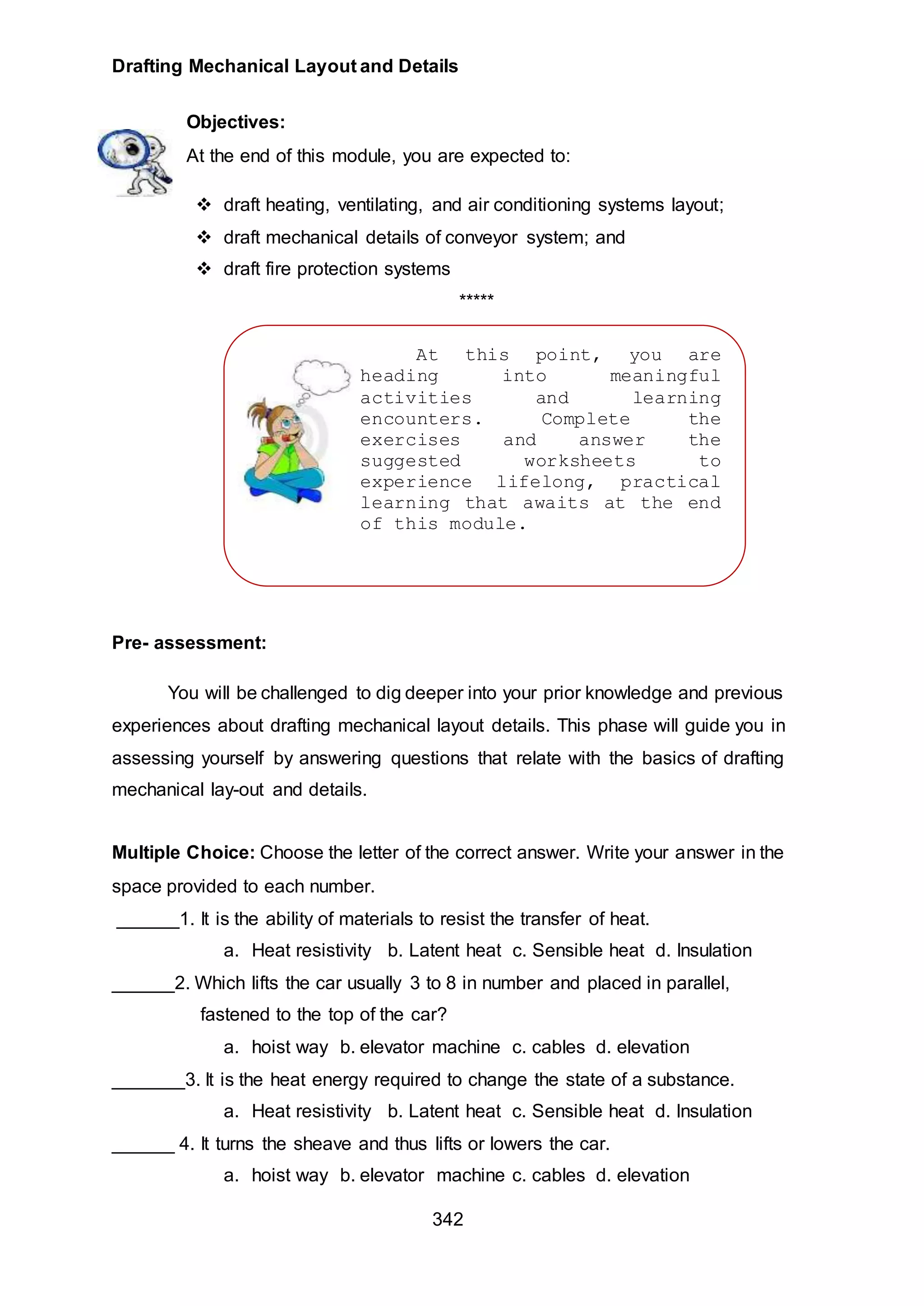 Drafting Mechanical Layout and Details
342
At this point, you are
heading into meaningful
activities and learning
encounters. Complete the
exercises and answer the
suggested worksheets to
experience lifelong, practical
learning that awaits at the end
of this module.
ENJOY YOUR JOURNEY!
Objectives:
At the end of this module, you are expected to:
 draft heating, ventilating, and air conditioning systems layout;
 draft mechanical details of conveyor system; and
 draft fire protection systems
*****
Pre- assessment:
You will be challenged to dig deeper into your prior knowledge and previous
experiences about drafting mechanical layout details. This phase will guide you in
assessing yourself by answering questions that relate with the basics of drafting
mechanical lay-out and details.
Multiple Choice: Choose the letter of the correct answer. Write your answer in the
space provided to each number.
______1. It is the ability of materials to resist the transfer of heat.
a. Heat resistivity b. Latent heat c. Sensible heat d. Insulation
______2. Which lifts the car usually 3 to 8 in number and placed in parallel,
fastened to the top of the car?
a. hoist way b. elevator machine c. cables d. elevation
_______3. It is the heat energy required to change the state of a substance.
a. Heat resistivity b. Latent heat c. Sensible heat d. Insulation
______ 4. It turns the sheave and thus lifts or lowers the car.
a. hoist way b. elevator machine c. cables d. elevation
 