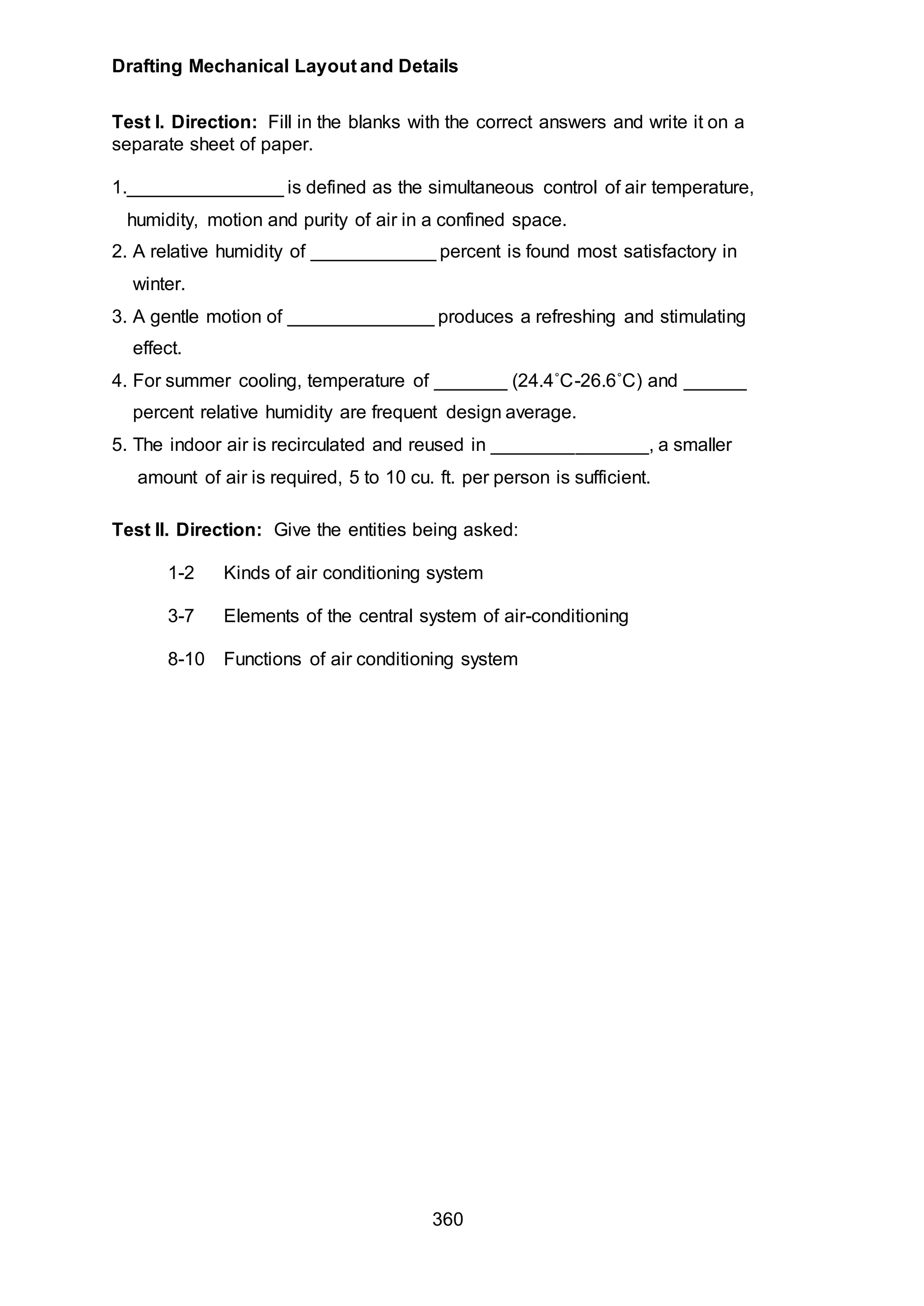 Drafting Mechanical Layout and Details
360
Test I. Direction: Fill in the blanks with the correct answers and write it on a
separate sheet of paper.
1._______________ is defined as the simultaneous control of air temperature,
humidity, motion and purity of air in a confined space.
2. A relative humidity of ____________ percent is found most satisfactory in
winter.
3. A gentle motion of ______________ produces a refreshing and stimulating
effect.
4. For summer cooling, temperature of _______ (24.4˚C-26.6˚C) and ______
percent relative humidity are frequent design average.
5. The indoor air is recirculated and reused in _______________, a smaller
amount of air is required, 5 to 10 cu. ft. per person is sufficient.
Test II. Direction: Give the entities being asked:
1-2 Kinds of air conditioning system
3-7 Elements of the central system of air-conditioning
8-10 Functions of air conditioning system
 