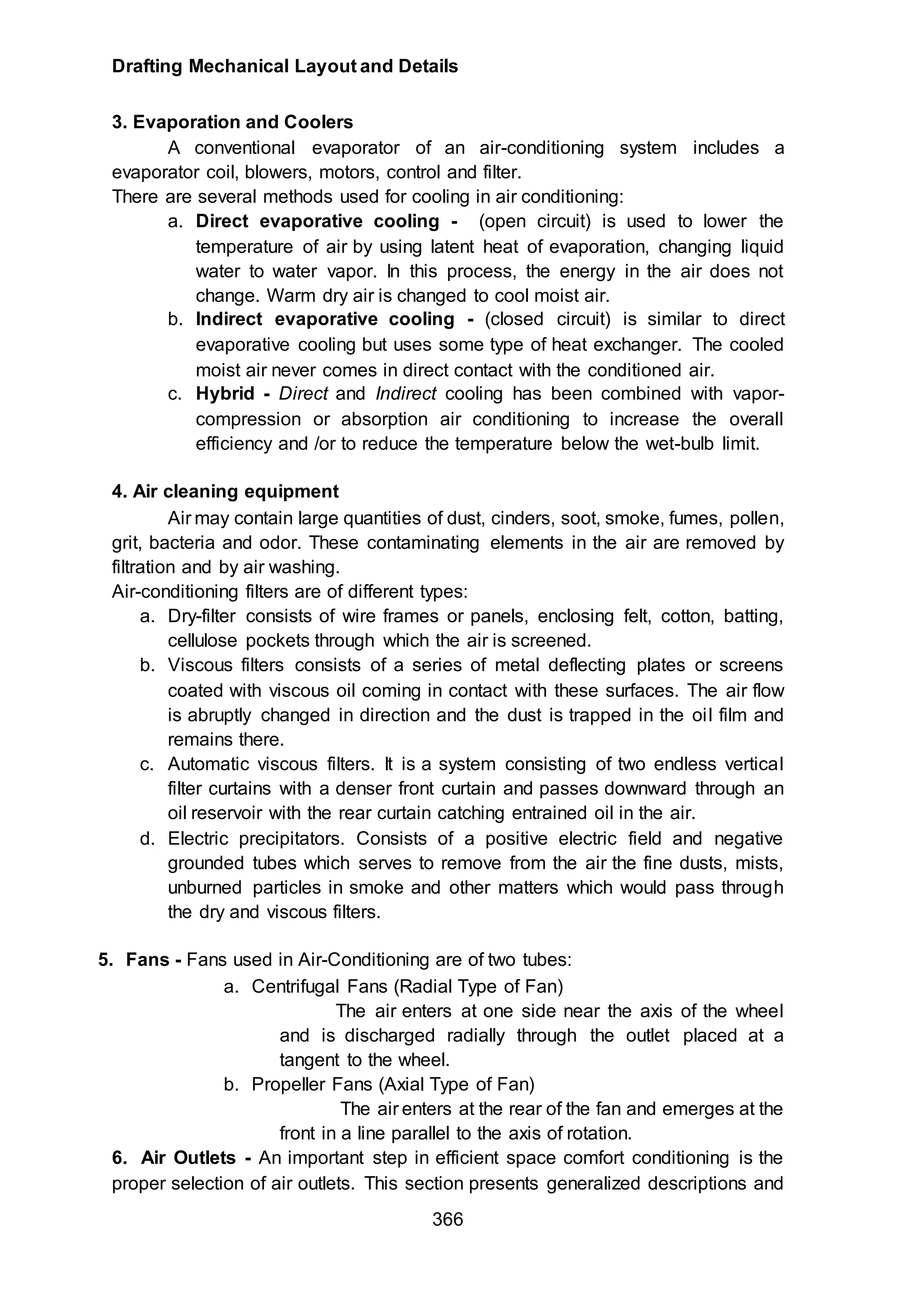 Drafting Mechanical Layout and Details
366
3. Evaporation and Coolers
A conventional evaporator of an air-conditioning system includes a
evaporator coil, blowers, motors, control and filter.
There are several methods used for cooling in air conditioning:
a. Direct evaporative cooling - (open circuit) is used to lower the
temperature of air by using latent heat of evaporation, changing liquid
water to water vapor. In this process, the energy in the air does not
change. Warm dry air is changed to cool moist air.
b. Indirect evaporative cooling - (closed circuit) is similar to direct
evaporative cooling but uses some type of heat exchanger. The cooled
moist air never comes in direct contact with the conditioned air.
c. Hybrid - Direct and Indirect cooling has been combined with vapor-
compression or absorption air conditioning to increase the overall
efficiency and /or to reduce the temperature below the wet-bulb limit.
4. Air cleaning equipment
Air may contain large quantities of dust, cinders, soot, smoke, fumes, pollen,
grit, bacteria and odor. These contaminating elements in the air are removed by
filtration and by air washing.
Air-conditioning filters are of different types:
a. Dry-filter consists of wire frames or panels, enclosing felt, cotton, batting,
cellulose pockets through which the air is screened.
b. Viscous filters consists of a series of metal deflecting plates or screens
coated with viscous oil coming in contact with these surfaces. The air flow
is abruptly changed in direction and the dust is trapped in the oil film and
remains there.
c. Automatic viscous filters. It is a system consisting of two endless vertical
filter curtains with a denser front curtain and passes downward through an
oil reservoir with the rear curtain catching entrained oil in the air.
d. Electric precipitators. Consists of a positive electric field and negative
grounded tubes which serves to remove from the air the fine dusts, mists,
unburned particles in smoke and other matters which would pass through
the dry and viscous filters.
5. Fans - Fans used in Air-Conditioning are of two tubes:
a. Centrifugal Fans (Radial Type of Fan)
The air enters at one side near the axis of the wheel
and is discharged radially through the outlet placed at a
tangent to the wheel.
b. Propeller Fans (Axial Type of Fan)
The air enters at the rear of the fan and emerges at the
front in a line parallel to the axis of rotation.
6. Air Outlets - An important step in efficient space comfort conditioning is the
proper selection of air outlets. This section presents generalized descriptions and
 