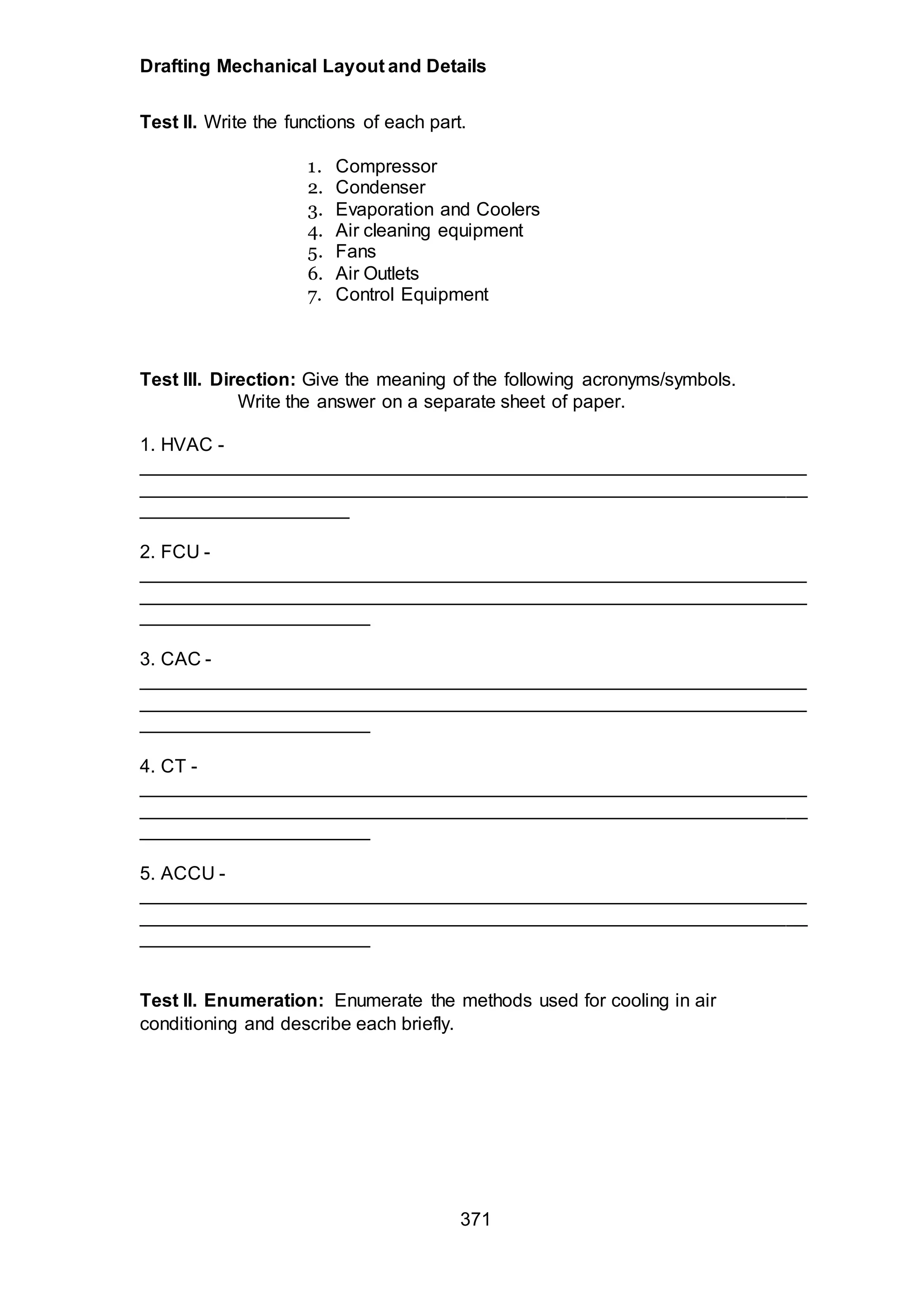 Drafting Mechanical Layout and Details
371
Test II. Write the functions of each part.
1. Compressor
2. Condenser
3. Evaporation and Coolers
4. Air cleaning equipment
5. Fans
6. Air Outlets
7. Control Equipment
Test III. Direction: Give the meaning of the following acronyms/symbols.
Write the answer on a separate sheet of paper.
1. HVAC -
________________________________________________________________
________________________________________________________________
____________________
2. FCU -
________________________________________________________________
________________________________________________________________
______________________
3. CAC -
________________________________________________________________
________________________________________________________________
______________________
4. CT -
________________________________________________________________
________________________________________________________________
______________________
5. ACCU -
________________________________________________________________
________________________________________________________________
______________________
Test II. Enumeration: Enumerate the methods used for cooling in air
conditioning and describe each briefly.
 