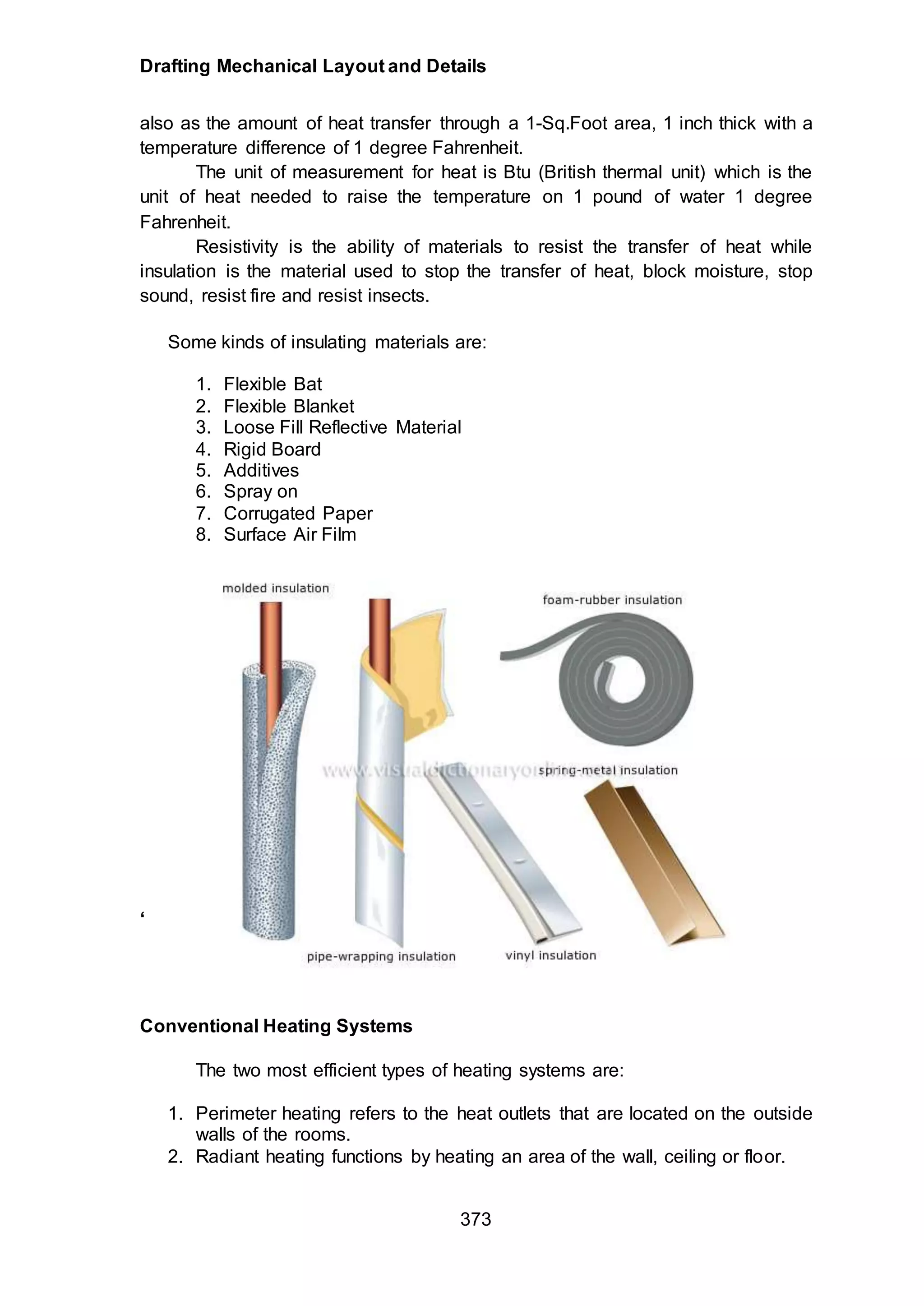 Drafting Mechanical Layout and Details
373
also as the amount of heat transfer through a 1-Sq.Foot area, 1 inch thick with a
temperature difference of 1 degree Fahrenheit.
The unit of measurement for heat is Btu (British thermal unit) which is the
unit of heat needed to raise the temperature on 1 pound of water 1 degree
Fahrenheit.
Resistivity is the ability of materials to resist the transfer of heat while
insulation is the material used to stop the transfer of heat, block moisture, stop
sound, resist fire and resist insects.
Some kinds of insulating materials are:
1. Flexible Bat
2. Flexible Blanket
3. Loose Fill Reflective Material
4. Rigid Board
5. Additives
6. Spray on
7. Corrugated Paper
8. Surface Air Film
‘
Conventional Heating Systems
The two most efficient types of heating systems are:
1. Perimeter heating refers to the heat outlets that are located on the outside
walls of the rooms.
2. Radiant heating functions by heating an area of the wall, ceiling or floor.
 