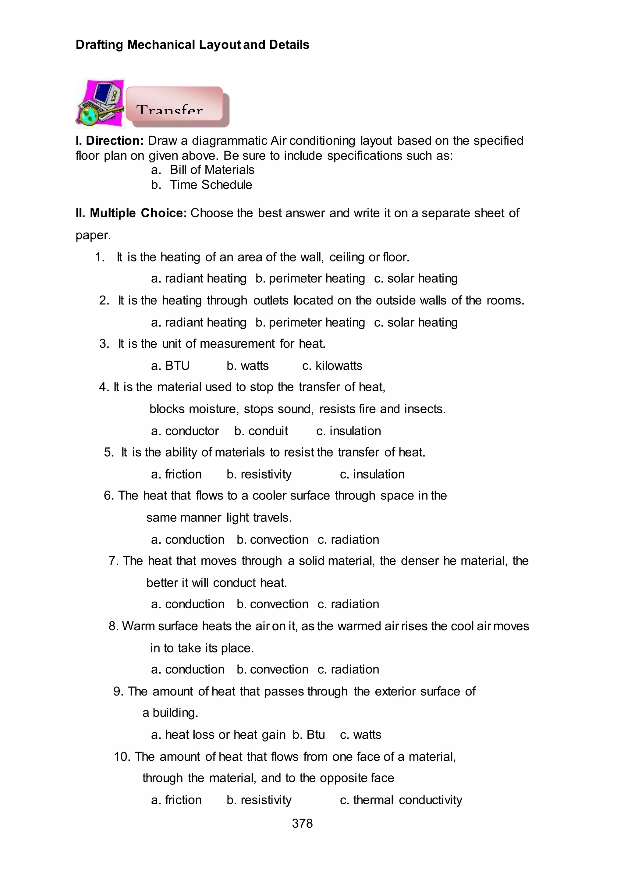 Drafting Mechanical Layout and Details
378
I. Direction: Draw a diagrammatic Air conditioning layout based on the specified
floor plan on given above. Be sure to include specifications such as:
a. Bill of Materials
b. Time Schedule
II. Multiple Choice: Choose the best answer and write it on a separate sheet of
paper.
1. It is the heating of an area of the wall, ceiling or floor.
a. radiant heating b. perimeter heating c. solar heating
2. It is the heating through outlets located on the outside walls of the rooms.
a. radiant heating b. perimeter heating c. solar heating
3. It is the unit of measurement for heat.
a. BTU b. watts c. kilowatts
4. It is the material used to stop the transfer of heat,
blocks moisture, stops sound, resists fire and insects.
a. conductor b. conduit c. insulation
5. It is the ability of materials to resist the transfer of heat.
a. friction b. resistivity c. insulation
6. The heat that flows to a cooler surface through space in the
same manner light travels.
a. conduction b. convection c. radiation
7. The heat that moves through a solid material, the denser he material, the
better it will conduct heat.
a. conduction b. convection c. radiation
8. Warm surface heats the air on it, as the warmed air rises the cool air moves
in to take its place.
a. conduction b. convection c. radiation
9. The amount of heat that passes through the exterior surface of
a building.
a. heat loss or heat gain b. Btu c. watts
10. The amount of heat that flows from one face of a material,
through the material, and to the opposite face
a. friction b. resistivity c. thermal conductivity
Transfer
 