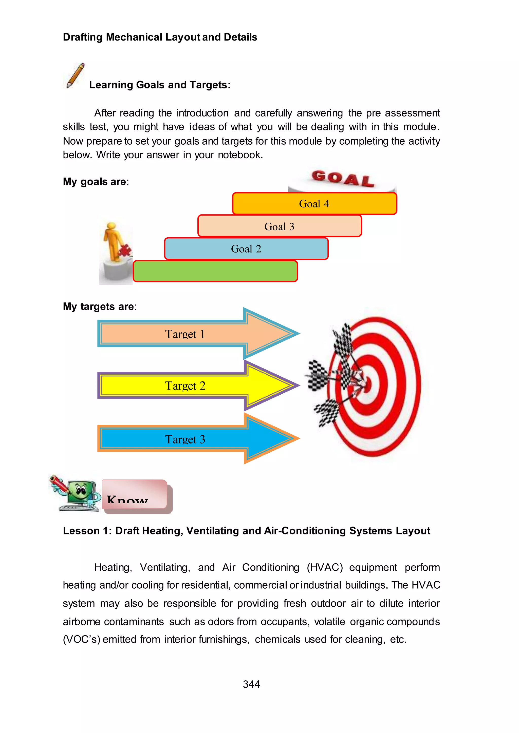 Drafting Mechanical Layout and Details
344
Learning Goals and Targets:
After reading the introduction and carefully answering the pre assessment
skills test, you might have ideas of what you will be dealing with in this module.
Now prepare to set your goals and targets for this module by completing the activity
below. Write your answer in your notebook.
My goals are:
My targets are:
Lesson 1: Draft Heating, Ventilating and Air-Conditioning Systems Layout
Heating, Ventilating, and Air Conditioning (HVAC) equipment perform
heating and/or cooling for residential, commercial or industrial buildings. The HVAC
system may also be responsible for providing fresh outdoor air to dilute interior
airborne contaminants such as odors from occupants, volatile organic compounds
(VOC’s) emitted from interior furnishings, chemicals used for cleaning, etc.
Know
Goal 4
Goal 3
Goal 2
Target 1
Target 2
Target 3
 