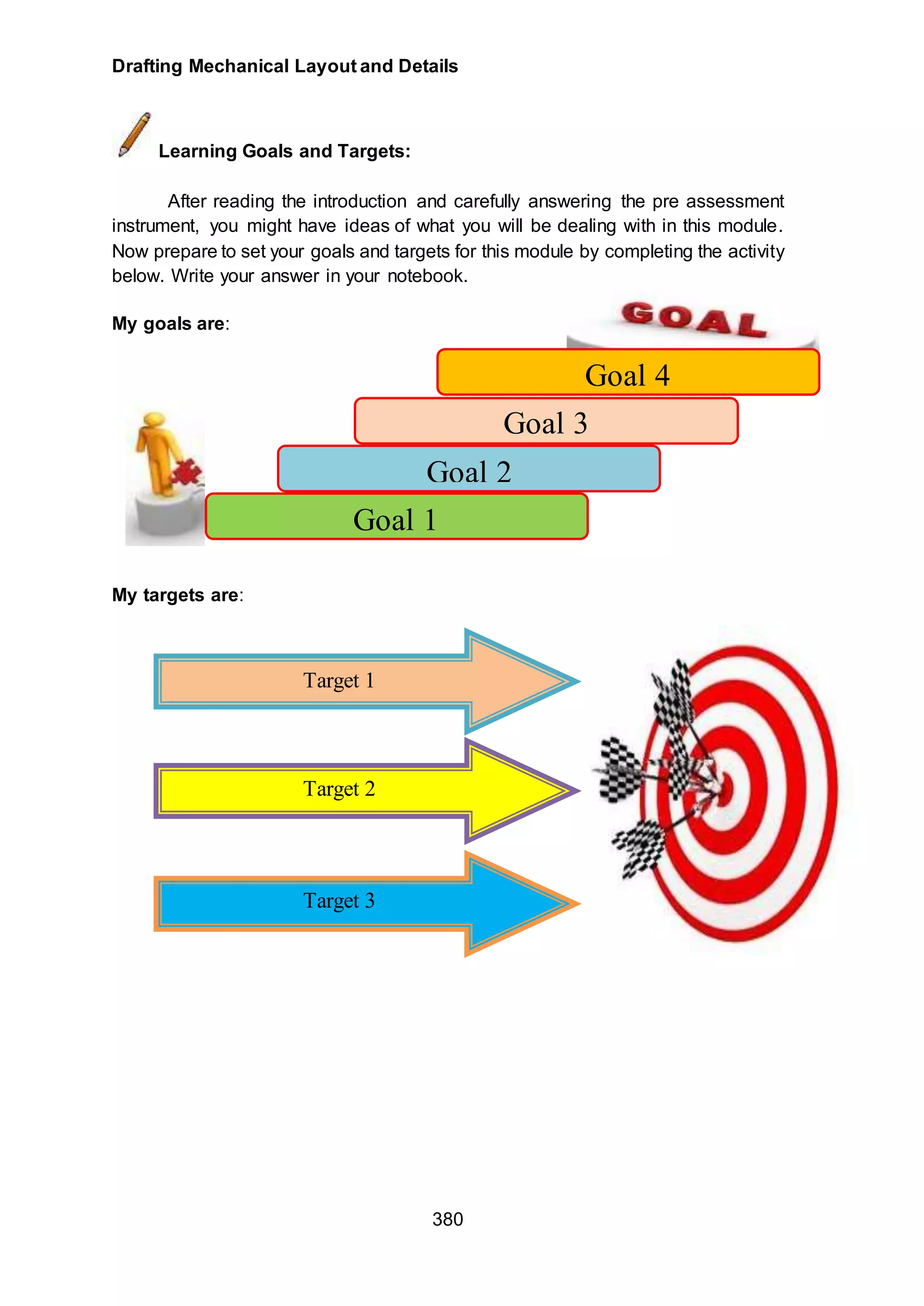 Drafting Mechanical Layout and Details
380
Learning Goals and Targets:
After reading the introduction and carefully answering the pre assessment
instrument, you might have ideas of what you will be dealing with in this module.
Now prepare to set your goals and targets for this module by completing the activity
below. Write your answer in your notebook.
My goals are:
My targets are:
Goal 4
Goal 3
Goal 2
Goal 1
Target 1
Target 2
Target 3
 