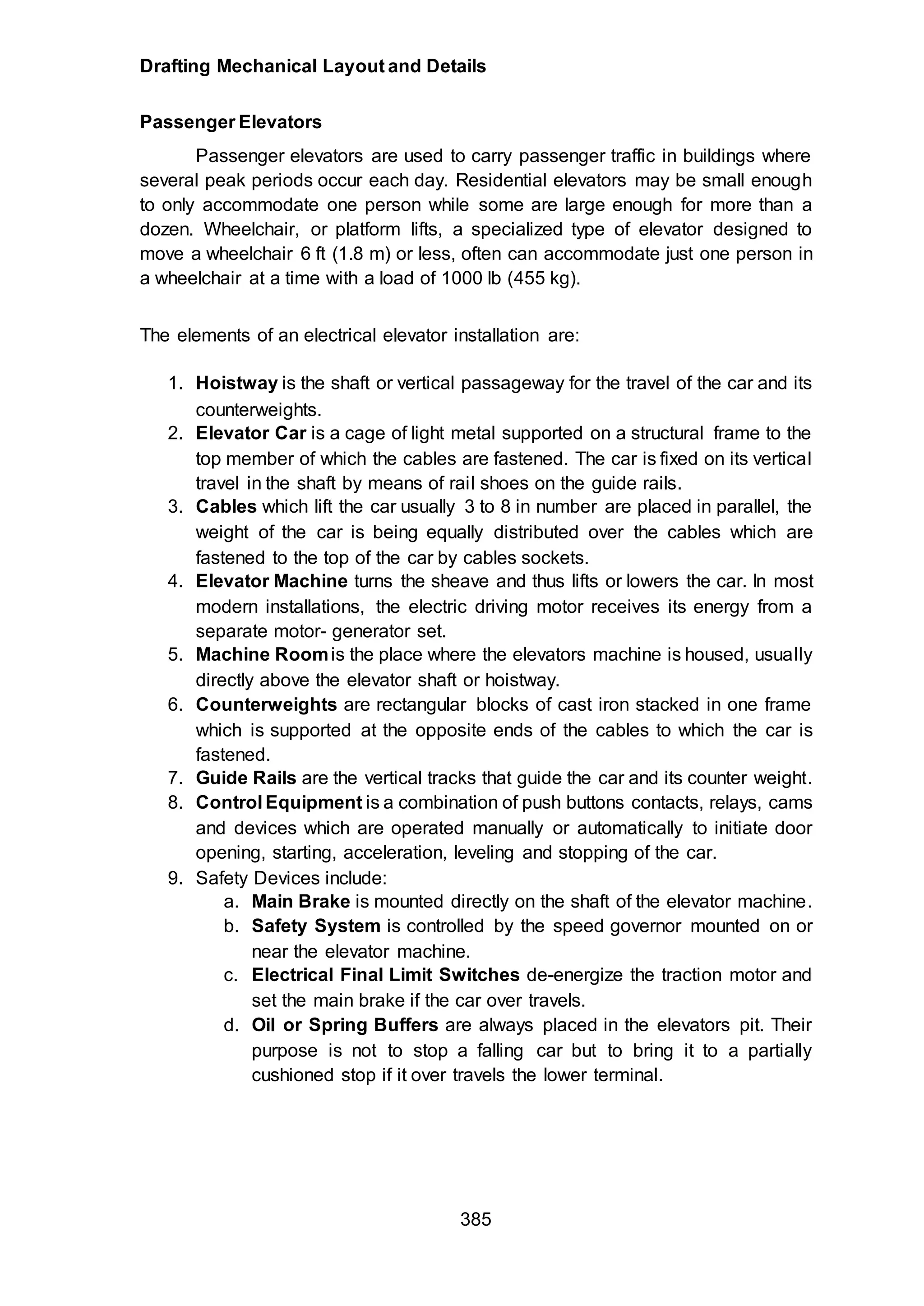 Drafting Mechanical Layout and Details
385
Passenger Elevators
Passenger elevators are used to carry passenger traffic in buildings where
several peak periods occur each day. Residential elevators may be small enough
to only accommodate one person while some are large enough for more than a
dozen. Wheelchair, or platform lifts, a specialized type of elevator designed to
move a wheelchair 6 ft (1.8 m) or less, often can accommodate just one person in
a wheelchair at a time with a load of 1000 lb (455 kg).
The elements of an electrical elevator installation are:
1. Hoistway is the shaft or vertical passageway for the travel of the car and its
counterweights.
2. Elevator Car is a cage of light metal supported on a structural frame to the
top member of which the cables are fastened. The car is fixed on its vertical
travel in the shaft by means of rail shoes on the guide rails.
3. Cables which lift the car usually 3 to 8 in number are placed in parallel, the
weight of the car is being equally distributed over the cables which are
fastened to the top of the car by cables sockets.
4. Elevator Machine turns the sheave and thus lifts or lowers the car. In most
modern installations, the electric driving motor receives its energy from a
separate motor- generator set.
5. Machine Roomis the place where the elevators machine is housed, usually
directly above the elevator shaft or hoistway.
6. Counterweights are rectangular blocks of cast iron stacked in one frame
which is supported at the opposite ends of the cables to which the car is
fastened.
7. Guide Rails are the vertical tracks that guide the car and its counter weight.
8. Control Equipment is a combination of push buttons contacts, relays, cams
and devices which are operated manually or automatically to initiate door
opening, starting, acceleration, leveling and stopping of the car.
9. Safety Devices include:
a. Main Brake is mounted directly on the shaft of the elevator machine.
b. Safety System is controlled by the speed governor mounted on or
near the elevator machine.
c. Electrical Final Limit Switches de-energize the traction motor and
set the main brake if the car over travels.
d. Oil or Spring Buffers are always placed in the elevators pit. Their
purpose is not to stop a falling car but to bring it to a partially
cushioned stop if it over travels the lower terminal.
 