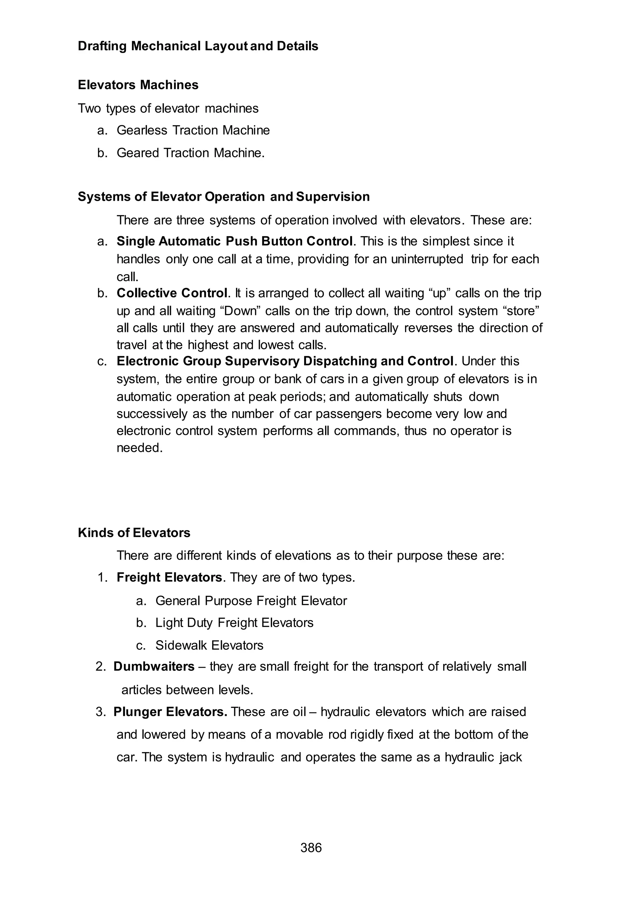 Drafting Mechanical Layout and Details
386
Elevators Machines
Two types of elevator machines
a. Gearless Traction Machine
b. Geared Traction Machine.
Systems of Elevator Operation and Supervision
There are three systems of operation involved with elevators. These are:
a. Single Automatic Push Button Control. This is the simplest since it
handles only one call at a time, providing for an uninterrupted trip for each
call.
b. Collective Control. It is arranged to collect all waiting “up” calls on the trip
up and all waiting “Down” calls on the trip down, the control system “store”
all calls until they are answered and automatically reverses the direction of
travel at the highest and lowest calls.
c. Electronic Group Supervisory Dispatching and Control. Under this
system, the entire group or bank of cars in a given group of elevators is in
automatic operation at peak periods; and automatically shuts down
successively as the number of car passengers become very low and
electronic control system performs all commands, thus no operator is
needed.
Kinds of Elevators
There are different kinds of elevations as to their purpose these are:
1. Freight Elevators. They are of two types.
a. General Purpose Freight Elevator
b. Light Duty Freight Elevators
c. Sidewalk Elevators
2. Dumbwaiters – they are small freight for the transport of relatively small
articles between levels.
3. Plunger Elevators. These are oil – hydraulic elevators which are raised
and lowered by means of a movable rod rigidly fixed at the bottom of the
car. The system is hydraulic and operates the same as a hydraulic jack
 