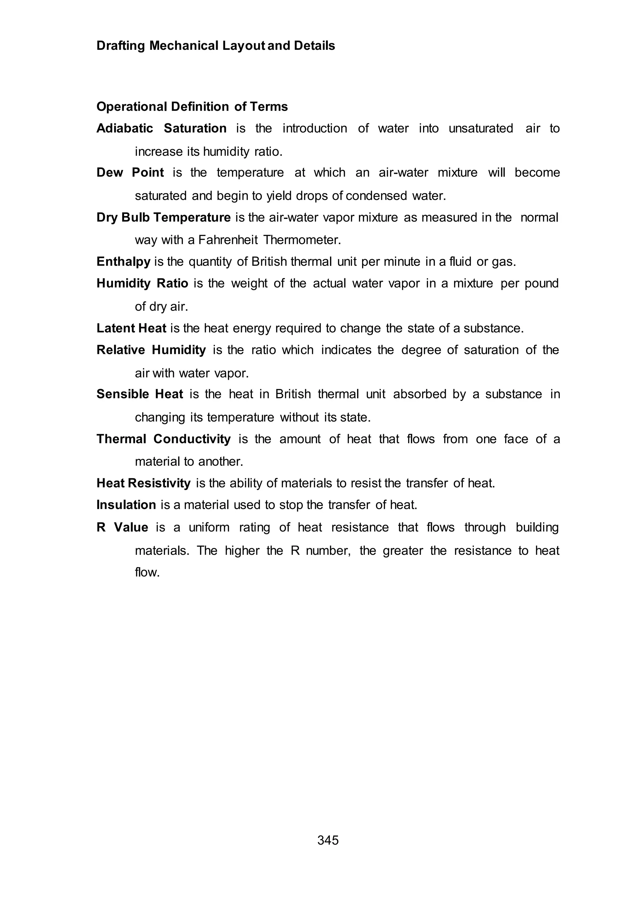 Drafting Mechanical Layout and Details
345
Operational Definition of Terms
Adiabatic Saturation is the introduction of water into unsaturated air to
increase its humidity ratio.
Dew Point is the temperature at which an air-water mixture will become
saturated and begin to yield drops of condensed water.
Dry Bulb Temperature is the air-water vapor mixture as measured in the normal
way with a Fahrenheit Thermometer.
Enthalpy is the quantity of British thermal unit per minute in a fluid or gas.
Humidity Ratio is the weight of the actual water vapor in a mixture per pound
of dry air.
Latent Heat is the heat energy required to change the state of a substance.
Relative Humidity is the ratio which indicates the degree of saturation of the
air with water vapor.
Sensible Heat is the heat in British thermal unit absorbed by a substance in
changing its temperature without its state.
Thermal Conductivity is the amount of heat that flows from one face of a
material to another.
Heat Resistivity is the ability of materials to resist the transfer of heat.
Insulation is a material used to stop the transfer of heat.
R Value is a uniform rating of heat resistance that flows through building
materials. The higher the R number, the greater the resistance to heat
flow.
 