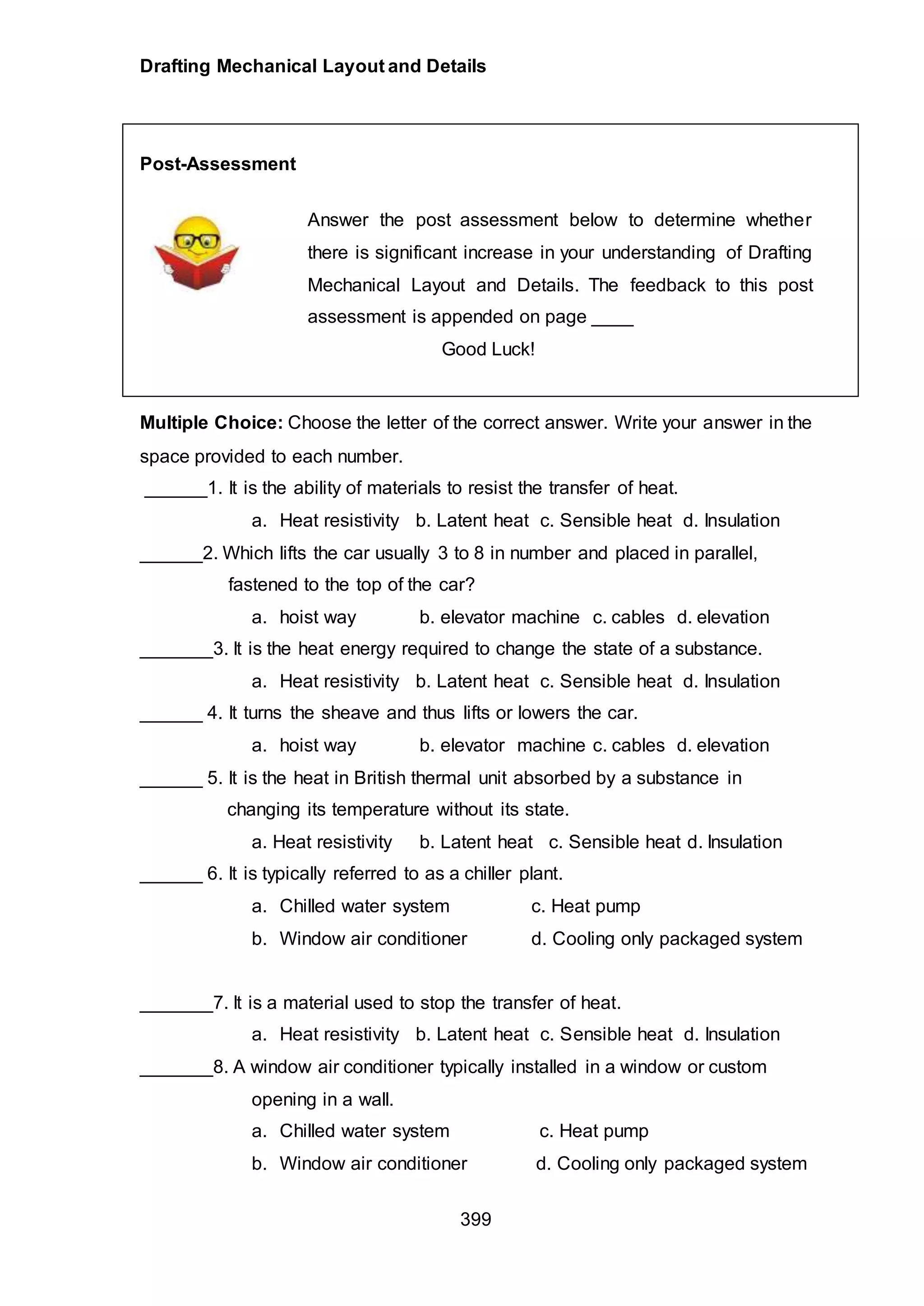 Drafting Mechanical Layout and Details
399
Post-Assessment
Answer the post assessment below to determine whether
there is significant increase in your understanding of Drafting
Mechanical Layout and Details. The feedback to this post
assessment is appended on page ____
Good Luck!
Multiple Choice: Choose the letter of the correct answer. Write your answer in the
space provided to each number.
______1. It is the ability of materials to resist the transfer of heat.
a. Heat resistivity b. Latent heat c. Sensible heat d. Insulation
______2. Which lifts the car usually 3 to 8 in number and placed in parallel,
fastened to the top of the car?
a. hoist way b. elevator machine c. cables d. elevation
_______3. It is the heat energy required to change the state of a substance.
a. Heat resistivity b. Latent heat c. Sensible heat d. Insulation
______ 4. It turns the sheave and thus lifts or lowers the car.
a. hoist way b. elevator machine c. cables d. elevation
______ 5. It is the heat in British thermal unit absorbed by a substance in
changing its temperature without its state.
a. Heat resistivity b. Latent heat c. Sensible heat d. Insulation
______ 6. It is typically referred to as a chiller plant.
a. Chilled water system c. Heat pump
b. Window air conditioner d. Cooling only packaged system
_______7. It is a material used to stop the transfer of heat.
a. Heat resistivity b. Latent heat c. Sensible heat d. Insulation
_______8. A window air conditioner typically installed in a window or custom
opening in a wall.
a. Chilled water system c. Heat pump
b. Window air conditioner d. Cooling only packaged system
 