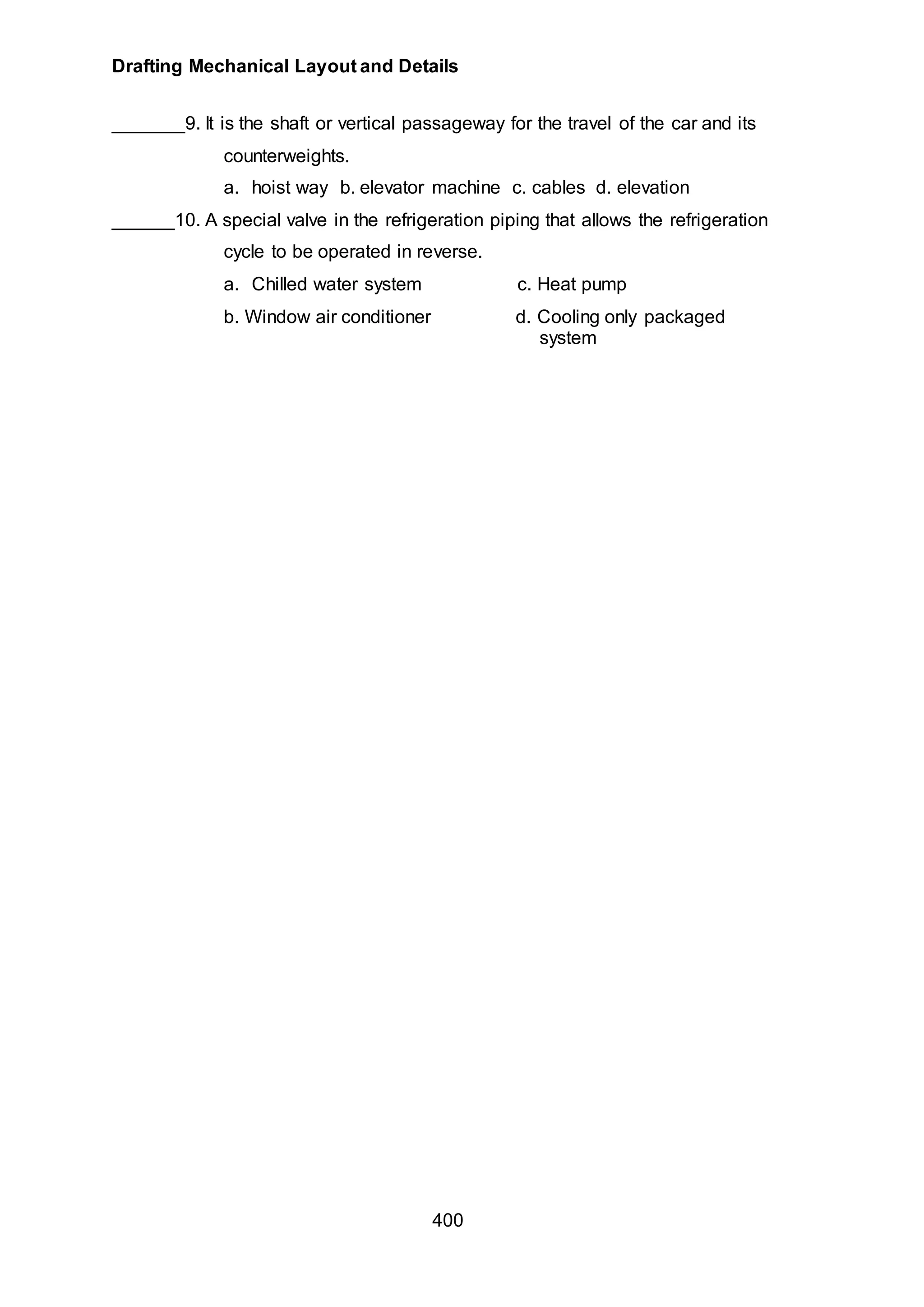 Drafting Mechanical Layout and Details
400
_______9. It is the shaft or vertical passageway for the travel of the car and its
counterweights.
a. hoist way b. elevator machine c. cables d. elevation
______10. A special valve in the refrigeration piping that allows the refrigeration
cycle to be operated in reverse.
a. Chilled water system c. Heat pump
b. Window air conditioner d. Cooling only packaged
system
 