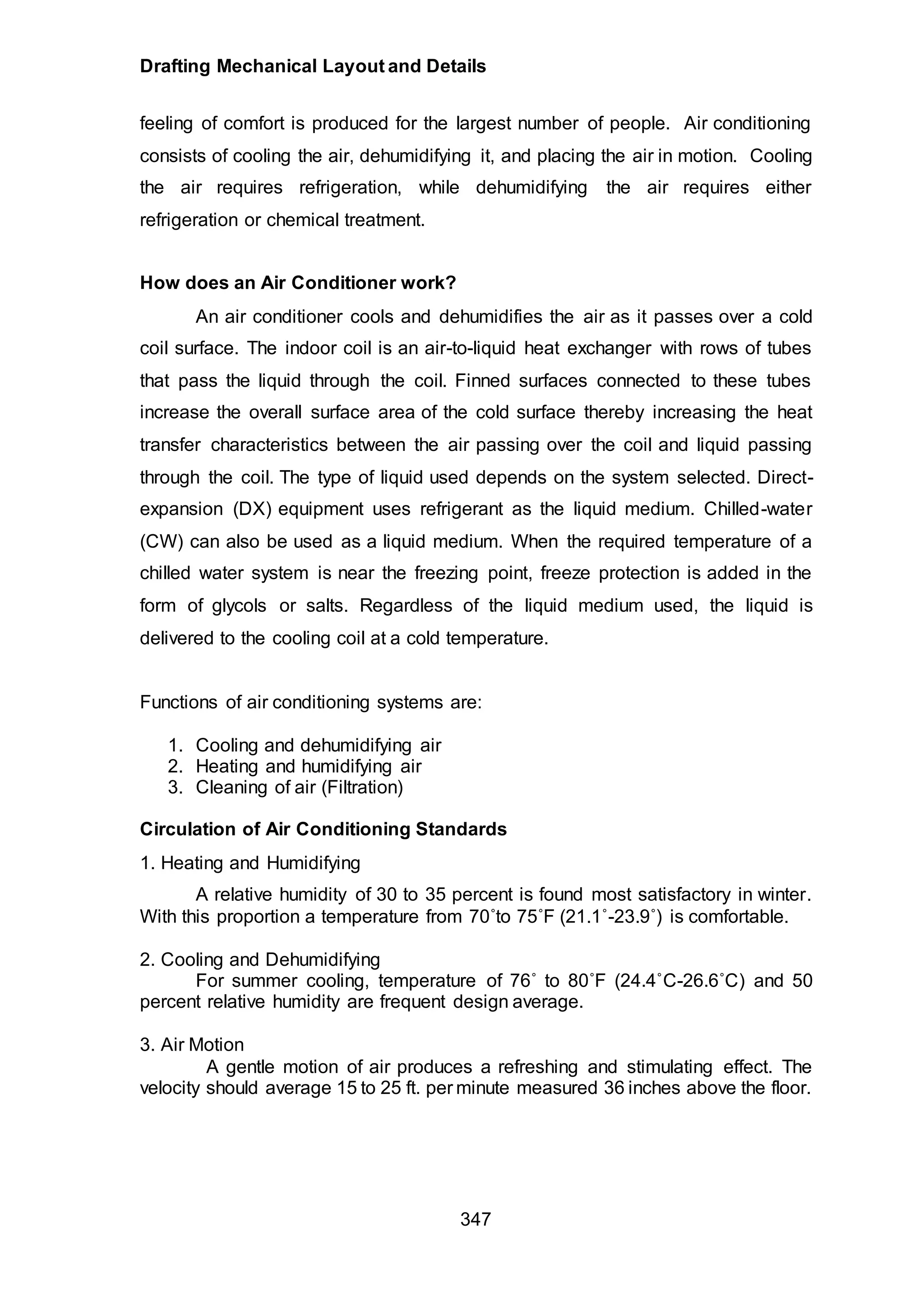 Drafting Mechanical Layout and Details
347
feeling of comfort is produced for the largest number of people. Air conditioning
consists of cooling the air, dehumidifying it, and placing the air in motion. Cooling
the air requires refrigeration, while dehumidifying the air requires either
refrigeration or chemical treatment.
How does an Air Conditioner work?
An air conditioner cools and dehumidifies the air as it passes over a cold
coil surface. The indoor coil is an air-to-liquid heat exchanger with rows of tubes
that pass the liquid through the coil. Finned surfaces connected to these tubes
increase the overall surface area of the cold surface thereby increasing the heat
transfer characteristics between the air passing over the coil and liquid passing
through the coil. The type of liquid used depends on the system selected. Direct-
expansion (DX) equipment uses refrigerant as the liquid medium. Chilled-water
(CW) can also be used as a liquid medium. When the required temperature of a
chilled water system is near the freezing point, freeze protection is added in the
form of glycols or salts. Regardless of the liquid medium used, the liquid is
delivered to the cooling coil at a cold temperature.
Functions of air conditioning systems are:
1. Cooling and dehumidifying air
2. Heating and humidifying air
3. Cleaning of air (Filtration)
Circulation of Air Conditioning Standards
1. Heating and Humidifying
A relative humidity of 30 to 35 percent is found most satisfactory in winter.
With this proportion a temperature from 70˚to 75˚F (21.1˚-23.9˚) is comfortable.
2. Cooling and Dehumidifying
For summer cooling, temperature of 76˚ to 80˚F (24.4˚C-26.6˚C) and 50
percent relative humidity are frequent design average.
3. Air Motion
A gentle motion of air produces a refreshing and stimulating effect. The
velocity should average 15 to 25 ft. per minute measured 36 inches above the floor.
 