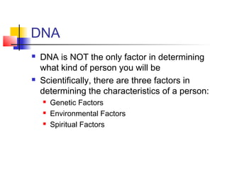 DNA
   DNA is NOT the only factor in determining
    what kind of person you will be
   Scientifically, there are three factors in
    determining the characteristics of a person:
       Genetic Factors
       Environmental Factors
       Spiritual Factors
 