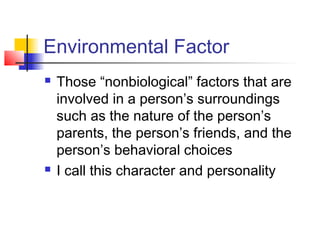Environmental Factor
   Those “nonbiological” factors that are
    involved in a person’s surroundings
    such as the nature of the person’s
    parents, the person’s friends, and the
    person’s behavioral choices
   I call this character and personality
 