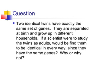Question
   Two identical twins have exactly the
    same set of genes. They are separated
    at birth and grow up in different
    households. If a scientist were to study
    the twins as adults, would be find them
    to be identical in every way, since they
    have the same genes? Why or why
    not?
 