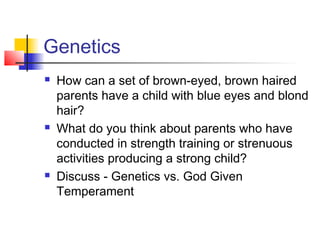 Genetics
   How can a set of brown-eyed, brown haired
    parents have a child with blue eyes and blond
    hair?
   What do you think about parents who have
    conducted in strength training or strenuous
    activities producing a strong child?
   Discuss - Genetics vs. God Given
    Temperament
 