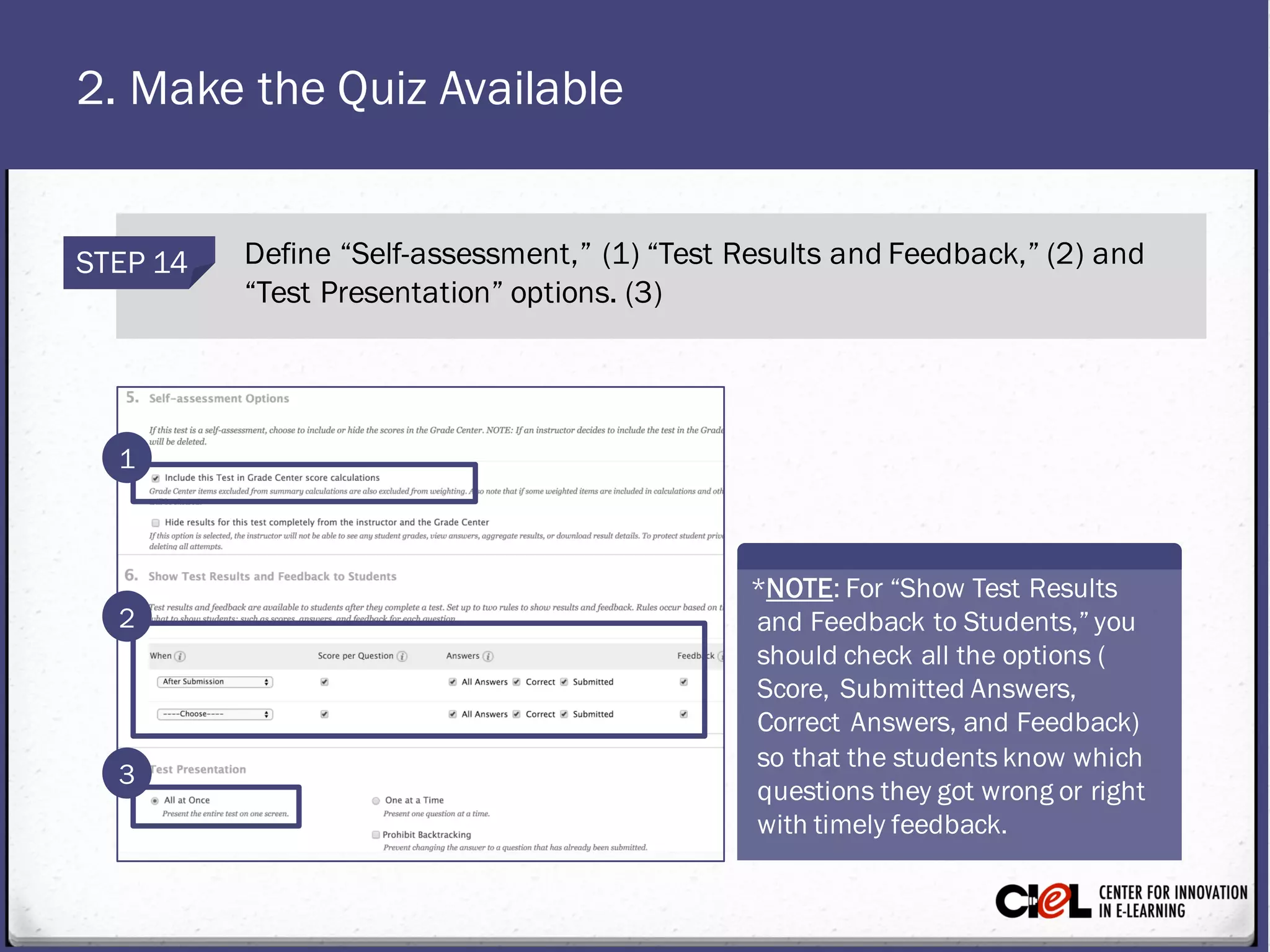 2. Make the Quiz Available
STEP 14 Define “Self-assessment,” (1) “Test Results and Feedback,” (2) and
“Test Presentation” options. (3)
1
3
2
*NOTE: For “Show Test Results
and Feedback to Students,” you
should check all the options (
Score, Submitted Answers,
Correct Answers, and Feedback)
so that the students know which
questions they got wrong or right
with timely feedback.
 